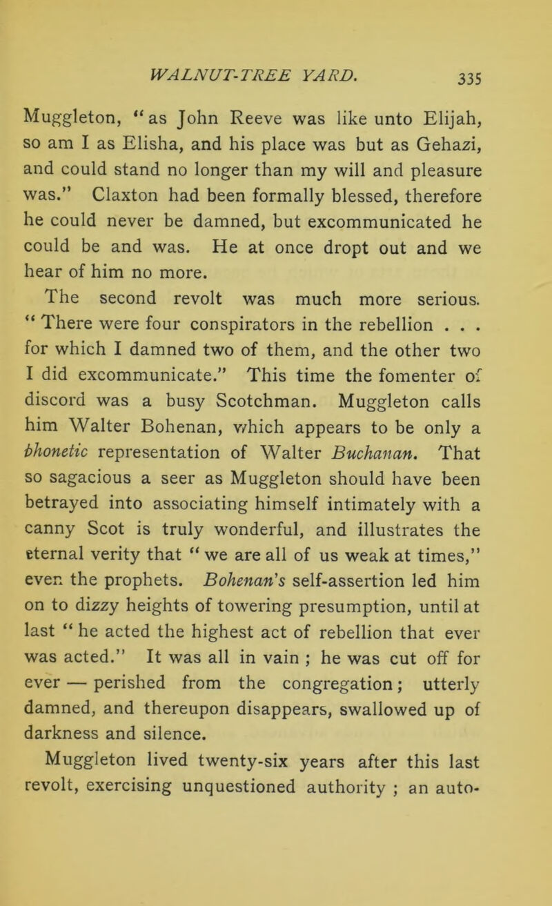 Muggleton, “as John Reeve was like unto Elijah, so am I as Elisha, and his place was but as Gehazi, and could stand no longer than my will and pleasure was.” Claxton had been formally blessed, therefore he could never be damned, but excommunicated he could be and was. He at once dropt out and we hear of him no more. The second revolt was much more serious. “ There were four conspirators in the rebellion . . . for which I damned two of them, and the other two I did excommunicate.” This time the fomenter of discord was a busy Scotchman. Muggleton calls him Walter Bohenan, v/hich appears to be only a bhonetic representation of Walter Buchanan. That so sagacious a seer as Muggleton should have been betrayed into associating himself intimately with a canny Scot is truly wonderful, and illustrates the eternal verity that “ we are all of us weak at times,” even the prophets. Bohenan's self-assertion led him on to dizzy heights of towering presumption, until at last “ he acted the highest act of rebellion that ever was acted.” It was all in vain ; he was cut off for ever — perished from the congregation; utterly damned, and thereupon disappears, swallowed up of darkness and silence. Muggleton lived twenty-six years after this last revolt, exercising unquestioned authority ; an auto-