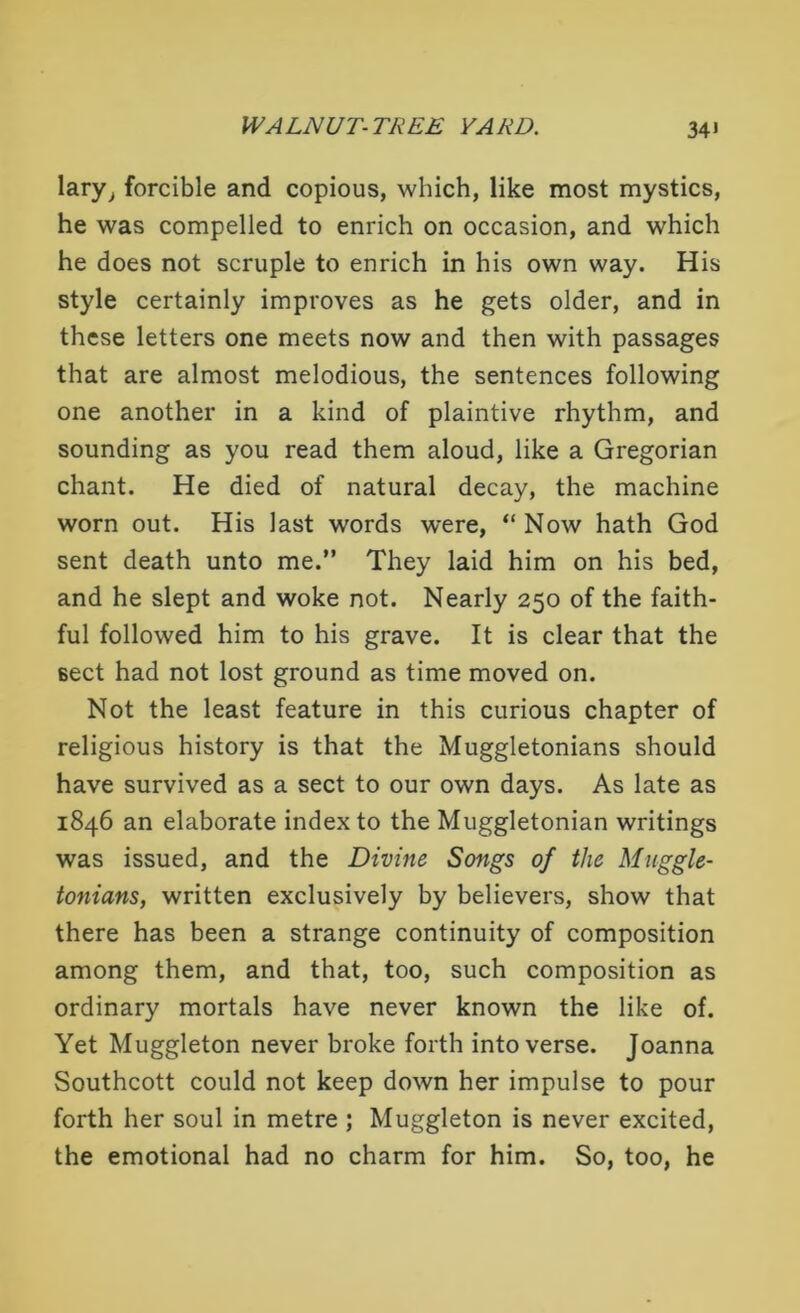 lary, forcible and copious, which, like most mystics, he was compelled to enrich on occasion, and which he does not scruple to enrich in his own way. His style certainly improves as he gets older, and in these letters one meets now and then with passages that are almost melodious, the sentences following one another in a kind of plaintive rhythm, and sounding as you read them aloud, like a Gregorian chant. He died of natural decay, the machine worn out. His last words were, “Now hath God sent death unto me.” They laid him on his bed, and he slept and woke not. Nearly 250 of the faith- ful followed him to his grave. It is clear that the Beet had not lost ground as time moved on. Not the least feature in this curious chapter of religious history is that the Muggletonians should have survived as a sect to our own days. As late as 1846 an elaborate index to the Muggletonian writings was issued, and the Divine Songs of the Muggle- tonians, written exclusively by believers, show that there has been a strange continuity of composition among them, and that, too, such composition as ordinary mortals have never known the like of. Yet Muggleton never broke forth into verse. Joanna Southcott could not keep down her impulse to pour forth her soul in metre ; Muggleton is never excited, the emotional had no charm for him. So, too, he