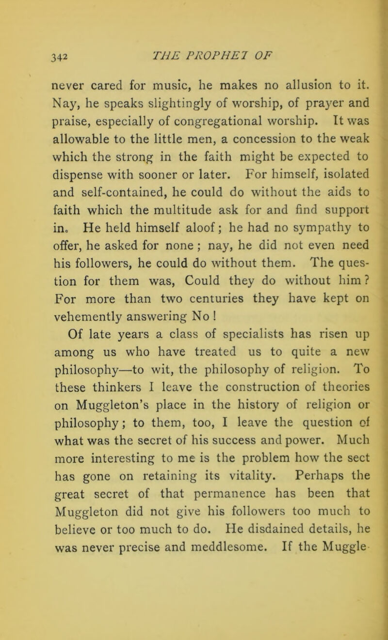 never cared for music, he makes no allusion to it. Nay, he speaks slightingly of worship, of prayer and praise, especially of congregational worship. It was allowable to the little men, a concession to the weak which the strong in the faith might be expected to dispense with sooner or later. For himself, isolated and self-contained, he could do without the aids to faith which the multitude ask for and find support in0 He held himself aloof; he had no sympathy to offer, he asked for none ; nay, he did not even need his followers, he could do without them. The ques- tion for them was, Could they do without him ? For more than two centuries they have kept on vehemently answering No ! Of late years a class of specialists has risen up among us who have treated us to quite a new philosophy—to wit, the philosophy of religion. To these thinkers I leave the construction of theories on Muggleton’s place in the history of religion or philosophy; to them, too, I leave the question of what was the secret of his success and power. Much more interesting to me is the problem how the sect has gone on retaining its vitality. Perhaps the great secret of that permanence has been that Muggleton did not give his followers too much to believe or too much to do. He disdained details, he was never precise and meddlesome. If the Muggle