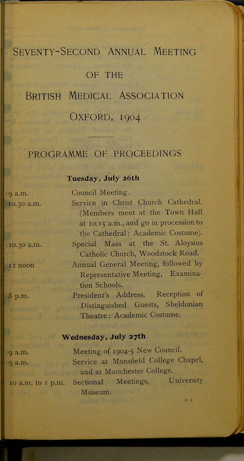 i Seventy-Second Annual Meeting OF THE r- British Medical Association Oxford, 1904 — PROGRAMME OF PROCEEDINGS 9 a.m. 10.30 a.m. 10.30 a.m. 12 noon . 8 p.m. Tuesday, July 26th Council Meeting. Service in Christ Church Cathedral. (Members meet at the Tovi^n Hall at 10.15 a.m., and go in procession to the Cathedral: Academic Costume). Special Mass at the St. Aloysius Catholic Church, Woodstock Road. Annual General Meeting, followed by Representative Meeting, Examina- tion Schools. President’s Address. Reception of Distinguished Guests, Sheldonian Theatre: Academic Costume. Wednesday, July 27th 9 a.m. Meeting of 1904-5 New Council. 9 a.m. Service at Mansfield College Chapel, and at Manchester College. 10 a.m. to I p.m. Sectional Meetings, University Museum. A I
