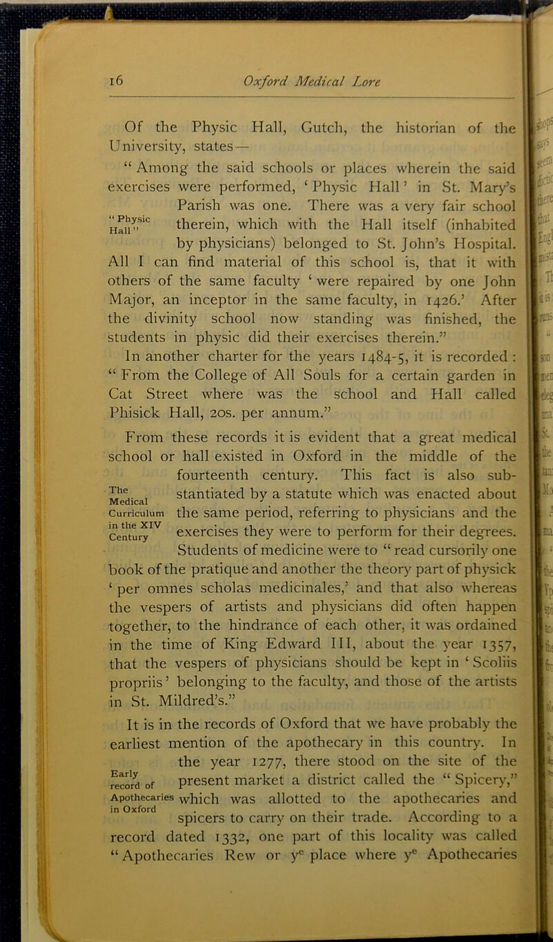 “ Physic Hall” Of the Physic Hall, Gutch, the historian of the University, states — “ Among the said schools or places wherein the said exercises were performed, ‘ Physic Hall ’ in St. Mary’s Parish was one. There was a very fair school therein, which with the Hall itself (inhabited by physicians) belonged to St. John’s Hospital. All I can find material of this school is, that it with others of the same faculty ‘ were repaired by one John Major, an inceptor in the same faculty, in 1426.’ After the divinity school now standing was finished, the students in physic did their exercises therein.” In another charter for the years 1484-5, it is recorded : “ From the College of All Souls for a certain garden in Cat Street where was the school and Hall called Phisick Hall, 20s. per annum.” From these records it is evident that a great medical school or hall existed in Oxford in the middle of the fourteenth century. This fact is also sub- stantiated by a statute which was enacted about the same period, referring to physicians and the exercises they were to perform for their degrees. Students of medicine were to “ read cursorily one book of the pratique and another the theory part of physick ‘ per omnes scholas medicinales,’ and that also whereas the vespers of artists and physicians did often happen together, to the hindrance of each other, it was ordained in the time of King Edward 111, about the year 1357, that the vespers of physicians should be kept in ‘ Scoliis propriis ’ belonging to the faculty, and those of the artists in St. Mildred’s.” It is in the records of Oxford that we have probably the earliest mention of the apothecary^ in this country. In the year 1277, there stood on the site of the record of present market a district called the “ Spiceiyy” Apothecaries vvhich was allotted to the apothecaries and spicers to carry on their trade. According to a record dated 1332, one part of this locality was called “ Apothecaries Rew or y*’ place where y'’ Apothecaries The Medical Curriculum in the XIV Century