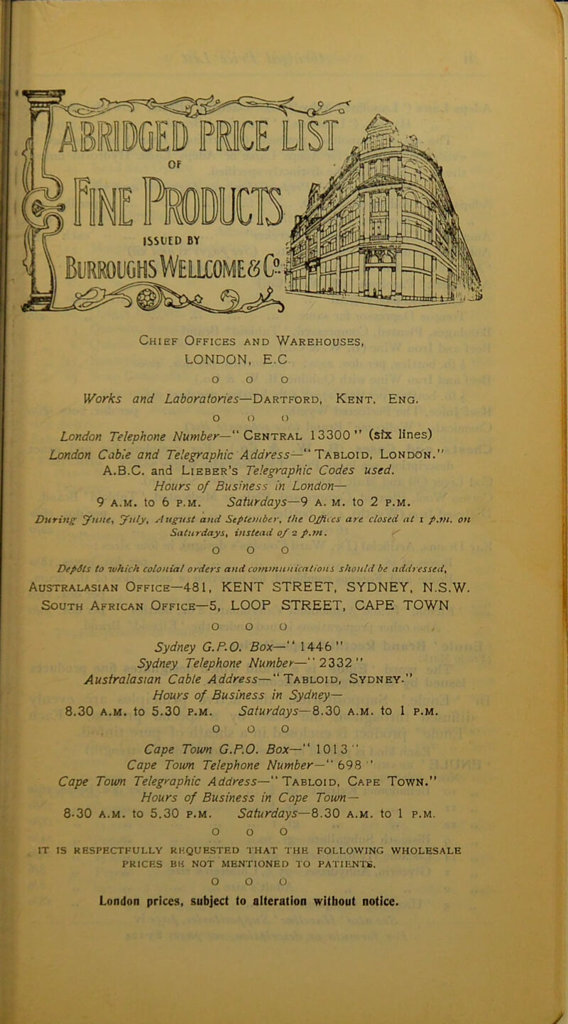 Chief Offices and Warehouses, LONDON. E.C o o o Works and Laboratories—Dartford, Kent. Eng. o o o London Telephone Number—“ Ceutral 13300” (six lines) London Cable and Telegraphic Address—Tabloid, London.” A.B.C. and Libber’s Telegraphic Codes used. Hours of Business in London— 9 A.M. to 6 p.M. Saturdays—9 a. m. to 2 p.m. During ynne-t yuly^ Aug^tst and September^ the Ojpiccs are closed at i p.m, on Saturdays^ instead of 2 p.7n. z' 000 DepSls to which colonial orders and communications should be addressed^ Australasian Office—481, KENT STREET, SYDNEY, N.S.W. South African Office—5, LOOP STREET, CAPE TOWN o o o Sydney G.P.O. Box—‘‘ 1446” Sydney Telephone Number— 2332” Australasian Cable Address—“Tabloid, Sydney.” Hours of Business in Sydney— 8.30 A.M. to 5.30 P.M. Saturdays—8.30 a.m. to 1 p.m. o o o Cape Town G.P.O. Box—” 1013 ' Cape Town Telephone Number—“ 698  Cape Town Telegraphic Address—“Tabloid, Cape Town.” Hours of Business in Cape Town — 8.30 A.M. to 5.30 P.M. Saturdays—8.30 a.m. to 1 p.m. o o o it is respectfully requested that the following wholesale prices BH not mentioned to PATIF.NTfi. o o o London prices, subject to alteration without notice. y