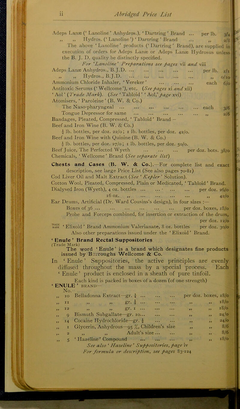 Acleps Lanai (‘ Lanoline’ Anhydros.), ‘ Dartring ’ Brand ... per lb. 3/4 ,, ,, Hydros. (‘Lanoline’) ‘ Dartring ’ Brand ... ,, a/g The .above ‘Lanoline’ products (‘Dartring’ Brand), are supplied in execution of orders for Adeps Lana; or Adeps Lana; Hydrosus unless the B. J. D. quality be distinctly specified. For 'Lanoline' Preparations see pages vii and viii Adeps Lana Anhydros., B.J.D per lb. i/i „ „ Hydros., B.J.D „ o/io Ammonium Chloride Inh.aler, ‘Vereker’ each 6/0 Antitoxic Serums (‘ Wellcome’), etc. (See pages xi atid xii) ‘ Aol ’ ( Trade Mark). (See ‘ Tabloid ’ ‘ A.o\,’ page xvi) Atomisers, ‘ Paroleine ’ (B. W. & Co.) The Naso-pharyngeal each 3/61 Tongue Depressor for same 2/6 ] Bandages, Pleated, Compressed, ‘ Tabloid’ Brand — Beef and Iron Wine (B. W. & Co.) 3 lb. bottles, per doz. 22/0; i lb. bottles, per doz. 42/0. Beef and Iron Wine with Quinine (B. W. & Co.) 3 lb. bottles, per doz. 27/0; i lb. bottles, per doz. 50/0. Beef Juice, The Perfected Wyeth per doz. bots. 38/0 Chemicals, ‘Wellcome’ Brand (See separate list) Chests and Cases (B. W. & Co.).—For complete list and exact description, see large Price List (See also pages 70-81) Cod Liver Oil and Malt Extract (See 'Kepler' Solution). Cotton Wool, Pleated, Compressed, Plain or Medicated, ‘ Tabloid’ Brand. Dialysed Iron (Wyeth), 4 oz. bottles • per doz. 26/0 16 oz. „ „ 42/0 Ear Drums, Artificial (Dr. Ward Cousins’s design), in four sizes :— Boxes of 36 per doz. boxes, 18/0 Probe and Forceps combined, for insertion or extraction of the drum, per doz. 12/0 Elixoid ’ Brand Ammonium Valerianate, 8 oz. bottles per doz. 30/0 Also other preparations issued under the ‘ Elixoid ’ Brand. ‘ Enule ’ Brand Rectal Suppositories (Trade Mark) The word ‘ Enule ’ is a brand which designates fine products issued by Burroughs Wellcome & Co. In ‘ Enule ’ Suppositories, the active principles are' evenly^ diffused throughout the ma.ss by a special process. ‘ Enule ’ product is enclosed in a sheath of pure tinfoil. Each kind is packed in boxes of a dozen (of one strength) ENULE’ BRAND— TRADE MARK