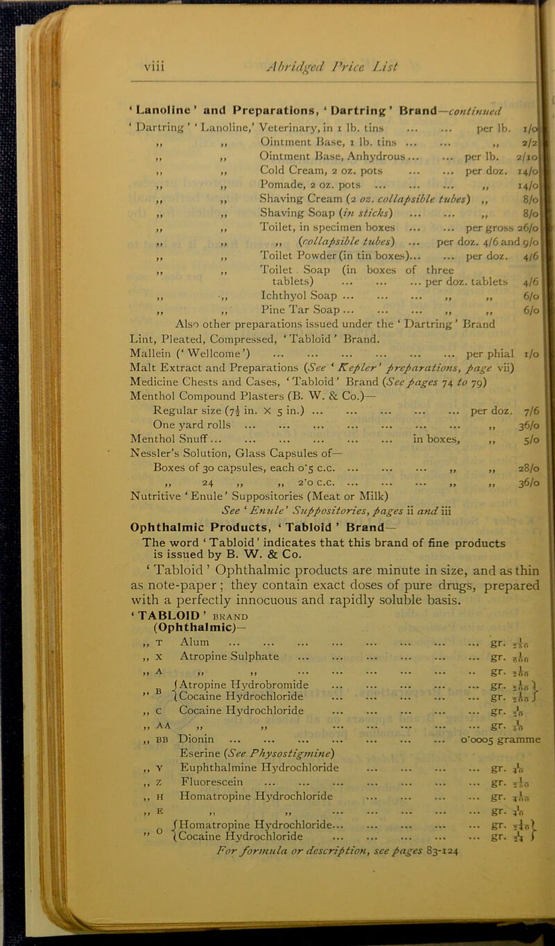 Vlll Abrid};c(l Ih'ice List -continued .. per lb. per lb. per doz. lb 2/2! 2/10] 14/0I 14/0! 8/0 „ 8/0 ... per gross 26/0 per doz. 4/6 and 9/0 ... per doz. 4/6 three per doz. tablets 4/6 I >• » 6/01 .. >> 6/0 i/o per doz. in boxes. ‘Lanoline’ and Preparations, ‘ Dartring ’ Brand ‘ Dartring’ ‘Lanoline,’ Veterinary, in i lb. tins Ointment Base, i lb. tins ... Ointment Base, Anhydrous... Cold Cream, 2 oz. pots Pomade, 2 oz. pots .Shaving Cream (2 oz. collapsible tubes) Shaving Soap (in sticks) Toilet, in specimen boxes ,, (collapsible tubes) Toilet Powder (in tin boxes).. Toilet , Soap (in boxes of tablets) Ichthyol Soap ,, ,, Pine Tar Soap ,, ,, Also other preparations issued under the ‘ Dartring ’ Brand Lint, Pleated, Compressed, ‘ Tabloid ’ Brand. Mallein (‘Wellcome’) per phial Malt Extract and Preparations (See ‘ Kepler’ preparations, page vii) Medicine Chests and Cases, ‘ Tabloid’ Brand (Seepages 74 to 79) Menthol Compound Plasters (B. W. & Co.)— Regular size (73 in. X sin.) One yard rolls Menthol SnufT Nessler’s Solution, Glass Capsules of— Boxes of 30 capsules, each o's c.c ,, 24 ,, >,20 c.c. ... Nutritive ‘Enule’ Suppositories (Meat or Milk) See ‘ Enule' Suppositories, pages ii a?id iii Ophthalmic Products, ‘ Tabloid ’ Brand— The word ‘ Tabloid’ indicates that this brand of fine products is issued by B. W. & Co. ‘ Tabloid ’ Ophthalmic products are minute in size, and as thin as note-paper ; they contain exact doses of pure drugs, prepared with a perfectly innocuous and rapidly soluble basis. ‘TABLOID ’ BKAND (Ophthalmic)— ,, T Alum ,, X Atropine Sulphate a ••• ^ (Atropine H^-'drobromide ” 1 Cocaine Hydrochloride ,, c Cocaine Hj^drochloride „ Aa ,, ,, ,, BB Dionin Eserine (See Physostigmbie) ,, Y Euphthalmine H3'drochloride ,, z Fluorescein ,, H Homatropine Hj^drochloride t, ^ »> *•* ^ (Homatropine Hj-drochloride... ” (Cocaine Hydrochloride For formula or description, see pages 83-124 7/6 36/0 S/o 28/0 36/0