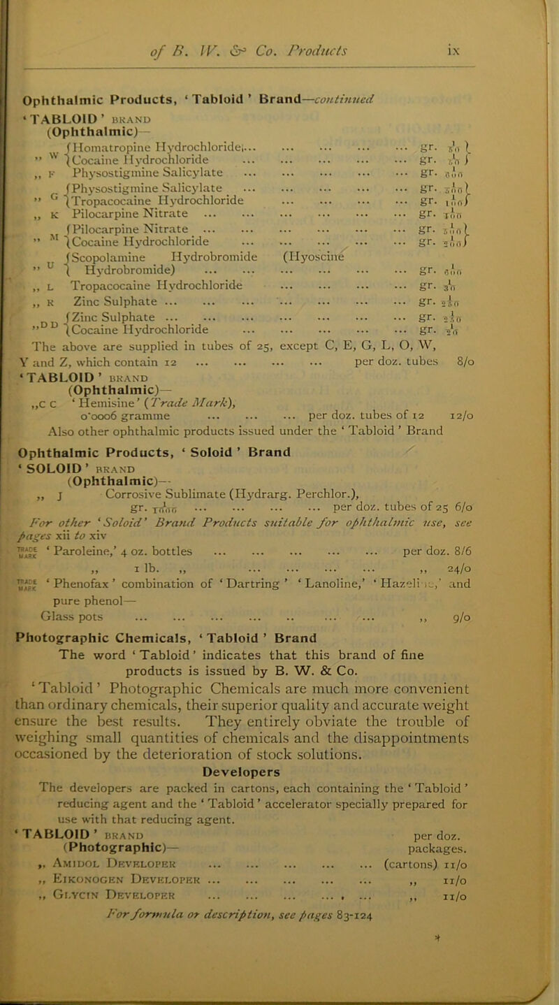 Ophthalmic Products, ‘Tabloid’ Brand—continued ‘TABLOID’ BRAND (Ophthalmic) - JHomatropine Ilydrochloridei (Cocaine Hydrochloride Physostigmine Salicylate w . (Physostigmine Salicylate (Hyoscine (Tropacocaine Hydrochloride „ K Pilocarpine Nitrate (Pilocarpine Nitrate ” tCocaine Hydrochloride J Scopjolamine Hydrobromide ” ^ 1 Hydrobromide) ,, L Tropacocaine Hydrochloride „ K Zinc Sulphate (Zinc Sulphate ” ^Cocaine Hj'drochloride The above are supplied in tubes of 25, except C, E, G, L, O, W, V and Z, which contain 12 per doz. tubes ‘TABLOID’ BRAND (Ophthalmic)— „C C ‘ Hemisine ’ (Trade Mark), o'ooo6 gramme ... per doz. tubes of 12 Also other ophthalmic products issued under the ‘ Tabloid ’ Brand b’t. gr. gr. gr gr gr gr .gr s’rt I. 7/0 i 1 0lJ{7 • 4!- • Tun . • Sort) gr. gr. gr. gr. 8/0 12/0 Ophthalmic Products, ‘ Soloid ’ Brand ‘ SOLOID’ BRAND (Ophthalmic)— „ j Corrosive Sublimate (Hydrarg. Perchlor.), gr. 177*1177 per doz. tubes of 25 6/0 For other ‘Soloid’ Brand Products suitable for ophthalmic use, see pages xii to xiv ‘ Paroleine,’ 4 oz. bottles per doz. 8/6 „ I lb. „ ,, 24/0 ‘ Phenofax ’ combination of ‘Dartring’ ‘ Lanoline,’ ‘HazeliiL:,' and pure phenol— Glass pots ... ... ,, g/o Photographic Chemicals, ‘ Tabloid ’ Brand The word ‘Tabloid’ indicates that this brand of fine products is issued by B. W. & Co. ‘Tabloid’ Photographic Chemicals are much more convenient than ordinary chemicals, their superior quality and accurate weight ensure the best results. They entirely obviate the trouble of weighing small quantities of chemicals and the disappointments occasioned by the deterioration of stock solutions. Developers The developers are packed in cartons, each containing the ‘ Tabloid ’ reducing agent and the ‘ Tabloid ’ accelerator specially prepared for use with that reducing agent. ‘TABLOID’ BRAND per doz. (Photographic)— packages. Amidol Drvkloper (cartons) ii/o „ Eikonogen Developer ,, n/o „ Gr.YciN Developer ,, u/o