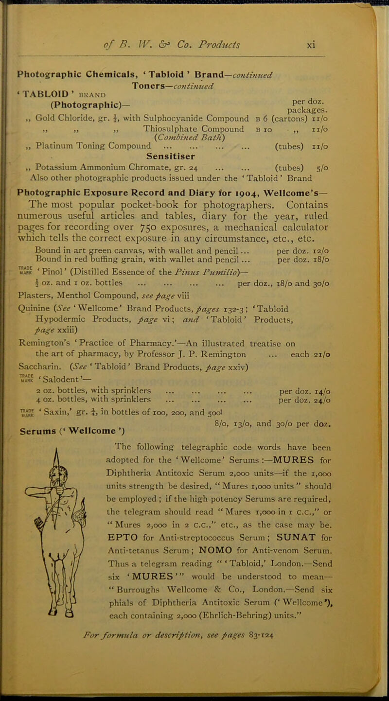 Photographic Chemicals, ‘Tabloid’ ^TAnA—continned T oners—continued ‘ TABLOID ’ BKAND (Photographic)- paSages ,, Gold Chloride, gr. with SuIphoc5’anide Compound b 6 (cartons) ii/o yt f» ft Thiosulphate Compound B lo ,, ii/o {Combined Bath) ,, Platinum Toning Compound (tubes) ii/o Sensitiser ,, Potassium Ammonium Chromate, gr. 24 (tubes) 5/0 Also other photographic products issued under the ‘ Tabloid ’ Brand Photographic Exposure Record and Diary for 1904, Wellcome’s— The most popular pocket-book for photographers. Contains numerous useful articles and tables, diary for the year, ruled pages for recording over 750 exposures, a mechanical calculator which tells the correct exposure in any circumstance, etc., etc. Bound in art green canvas, with wallet and pencil ... per doz. 12/0 Bound in red buffing grain, with wallet and pencil ... per doz. 18/0 ‘ Pinol ’ (Distilled Essence of the Pitncs Pumilio)— I oz. and i oz. bottles per doz., 18/0 and 30/0 Plasters, Menthol Compound, see fagev\\\ Quinine (.9^^‘Wellcome’ Brand Products,132-3; ‘Tabloid Hypodermic Products, page vi; and ‘ Tabloid ’ Products, page xxiii) Remington’s ‘ Practice of Pharmacy.’—An illustrated treatise on the art of pharmacy, by Professor J. P. Remington Saccharin. {See ‘ Tabloid ’ Brand Products, page xxiv) ‘ Salodent ’— 2 oz. bottles, with sprinklers 4 oz. bottles, with sprinklers ‘ Saxin,’ gr. 7, in bottles of 100, 200, and 500I 8/0, 13/0, and 30/0 per doz. Serums (‘ Wellcome ’) each 21/0 per doz. 14/0 per doz. 24/0 The following telegraphic code words have been adopted for the ‘Wellcome’ Serums:-—MURES for Diphtheria Antitoxic Serum 2,000 units—if the 1,000 units strength be desired, “ Mures r,ooo units ” should be employed ; if the high potency Serums are required, the telegram should read “ Mures 1,000 in i c.c.,” or “ Mures 2,000 in 2 c.c.,” etc., as the case may be. EPTO for Anti-streptococcus Serum ; SUNAT for Anti-tetanus Serum; NOMO for Anti-venom Serum. Thus a telegram reading “ ‘ Tabloid,’ London.—Send six ‘MURES’” would be understood to mean— “ Burroughs Wellcome & Co., London.—Send six phials of Diphtheria Antitoxic Serum (‘Wellcome’), each containing 2,000 (Ehrlich-Behring) units.”