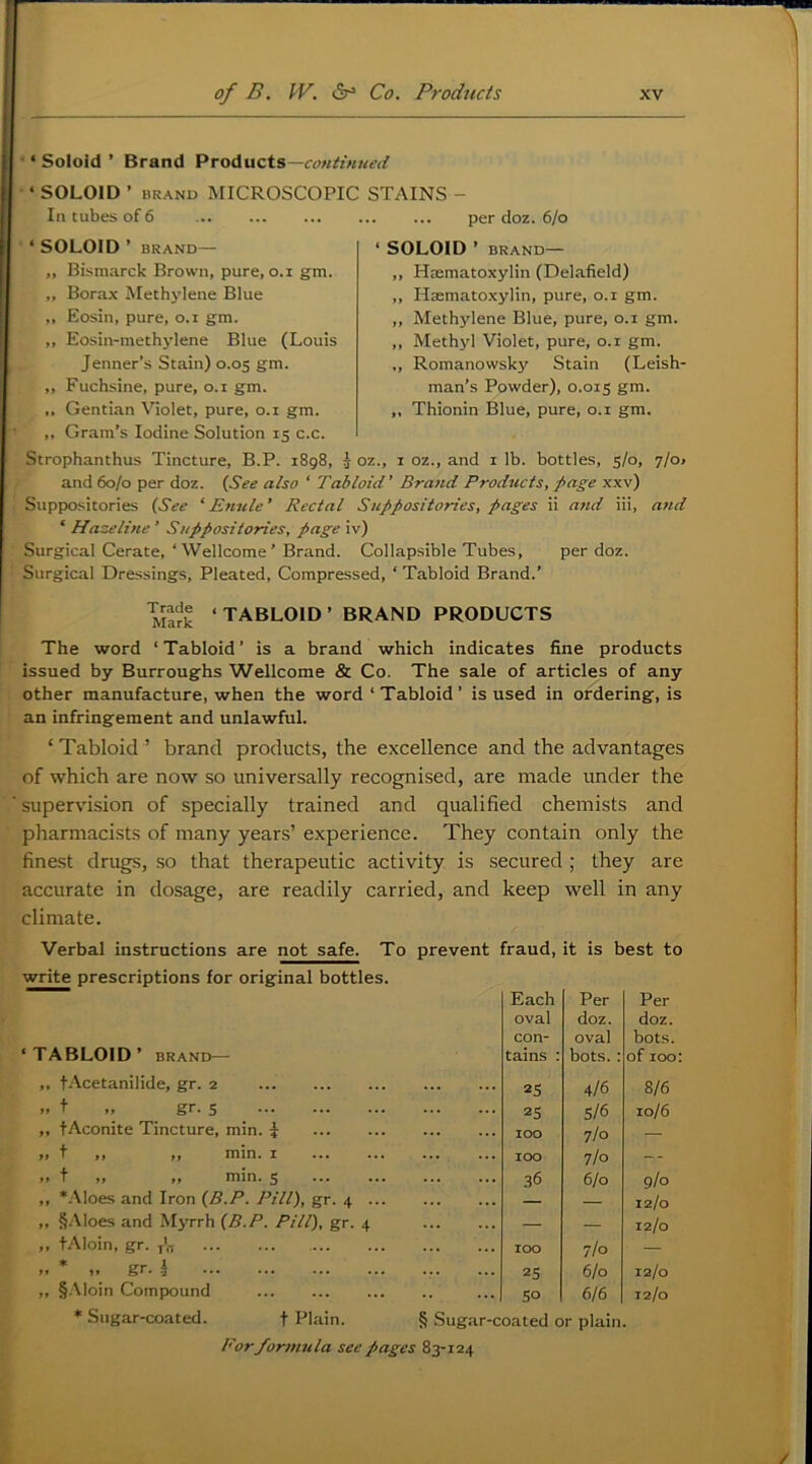 ‘ Soloid ’ Brand Products— ‘ SOLOID ’ BRAND MICROSCOPIC STAINS - In tubes of 6 ... ... ... ... ... per doz. 6/o ‘ SOLOID ’ BRAND— I ‘ SOLOID ’ BRAND- „ Bismarck Brown, pure, o.i gm. „ Bora.x Methylene Blue ,, Eosin, pure, o.i gm. ,, Eosin-methylene Blue (Louis Jenner’s Stain) 0.05 gm. ,, Fuchsine, pure, 0.1 gm. ,, Gentian Violet, pure, 0.1 gm. ,, Gram’s Iodine Solution 15 c.c. Strophanthus Tincture, B.P. 1898, 3 oz., i oz., and i lb. bottles, 5/0, 7/o> and 60/0 per doz. {See also ‘ Tabloid’ Brand Products, d>age xxv) Suppositories {See ‘ Enule ’ Rectal Suppositories, pages ii and iii, and ‘ Haze title ’ Suppositories, page iv) Surgic.al Cerate, ‘Wellcome’ Brand. Collapsible Tubes, per doz. Surgical Dressings, Pleated, Compressed, ‘ Tabloid Brand.’ ,, Hmmatoxylin (Delafield) ,, Hsematoxylin, pure, 0.1 gm. ,, Methylene Blue, pure, 0.1 gm. ,, Methyl Violet, pure, 0.1 gm. „ Romanowsky Stain (Leish- man’s Powder), 0.015 gm. Thionin Blue, pure, 0.1 gm. Mirk ‘TABLOID’ BRAND PRODUCTS The word ‘ Tabloid ’ is a brand which indicates fine products issued by Burroughs Wellcome & Co. The sale of articles of any other manufacture, when the word ‘Tabloid’ is used in ordering, is an infringement and unlawful. ‘ Tabloid ’ brand products, the excellence and the advantages of which are now so universally recognised, are made under the supervision of specially trained and qualified chemists and pharmacists of many years’ experience. They contain only the finest drugs, so that therapeutic activity is secured ; they are accurate in dosage, are readily carried, and keep well in any climate. Verbal instructions are not safe. To prevent fraud, it is best to write prescriptions for original bottles. Each Per Per oval doz. doz. con- oval bot.s. ‘TABLOID’ BRAND— tains : bots.: of 100: ,, tAcetanilide, gr. 2 2S 4/6 8/6 .. f .. gr. 5 25 5/6 10/6 „ tAconite Tincture, min. 5 100 7/0 — ,, t ,, ,, min. I ... ... ... ... 100 7/0 — .. t „ „ min. 5 36 6/0 9/0 ,, *.'\Ioes and Iron {B.P. Pill), gr. 4 — — 12/0 ,, §.Aloes and Myrrh {B.P. Pill), gr. 4 — — 12/0 „ t.AIoin, gr. y'n 100 7/0 — .. * 1. gr. \ 25 6/0 12/0 ,, §.\loin Compound so 6/6 12/0 ♦ Sugar-coated. t Plain. § Sugar-coated or plain.