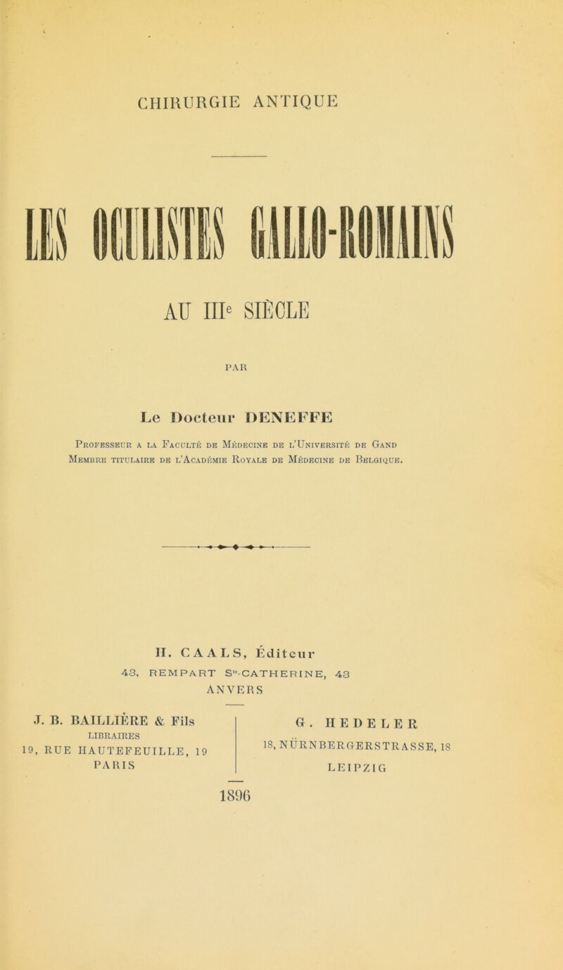 CHIRURGIE ANTIQUE AU IIIe SIÈCLE PAR Le Docteur DENEFFE Professeur a la Faculté de Médecine de l’Université de Gand Membre titulaire de l’Académie Royale de Médecine de Belgique. H. C A A L S, Éditeur 43, REMPART S“-CATHERINE, 43 ANVERS J. B. BAILLIÈRE & Fils LIBRAIRES 19, RUE HAUTEFEUILLE, 19 PARIS G . II E D E L E R 18, NÜRNBERGERSTRASSE, 1S LEIPZIG 1896