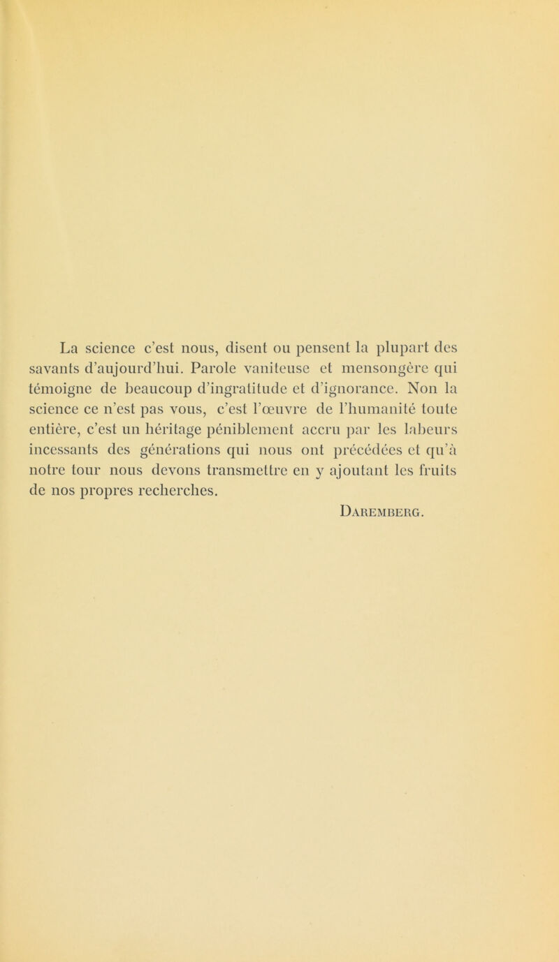 La science c’est nous, disent ou pensent la plupart des savants d’aujourd’hui. Parole vaniteuse et mensongère qui témoigne de beaucoup d’ingratitude et d’ignorance. Non la science ce n’est pas vous, c’est l’œuvre de l’humanité toute entière, c’est un héritage péniblement accru par les labeurs incessants des générations qui nous ont précédées et qu’à notre tour nous devons transmettre en y ajoutant les fruits de nos propres recherches. Daremberg.