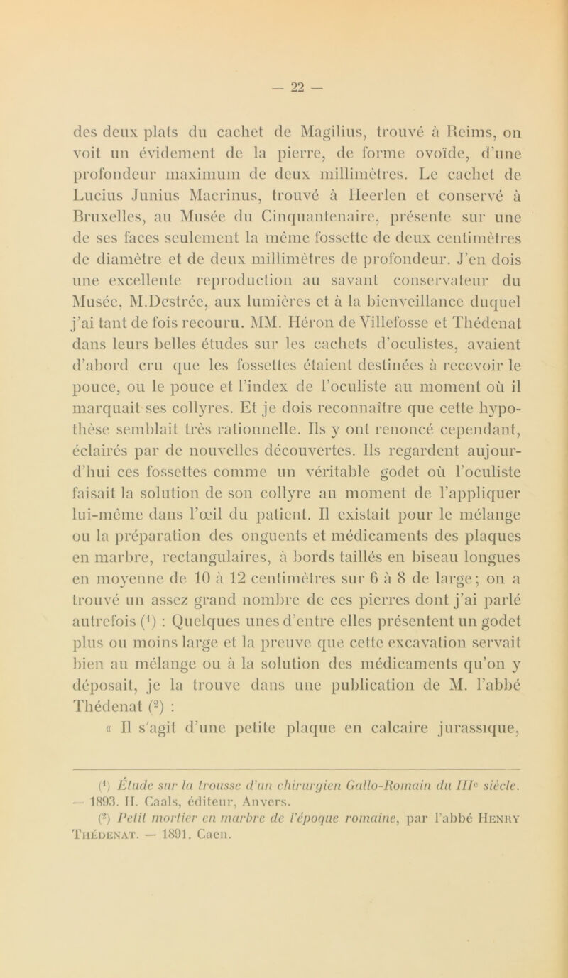 des deux plats du cachet de Magilius, trouvé à Reims, ou voit un évidement de la pierre, de forme ovoïde, d’une profondeur maximum de deux millimètres. Le cachet de Lucius Junius Macrinus, trouvé à Heerlen et conservé à Bruxelles, au Musée du Cinquantenaire, présente sur une de ses laces seulement la même fossette de deux centimètres de diamètre et de deux millimètres de profondeur. J’en dois une excellente reproduction au savant conservateur du Musée, M.Destrée, aux lumières et à la bienveillance duquel j’ai tant de fois recouru. MM. Héron de Villefosse et Thédenat dans leurs belles études sur les cachets d’oculistes, avaient d’abord cru que les fossettes étaient destinées à recevoir le pouce, ou le pouce et l’index de l’oculiste au moment où il marquait ses collyres. Et je dois reconnaître que cette hypo- thèse semblait très rationnelle. Ils y ont renoncé cependant, éclairés par de nouvelles découvertes. Ils regardent aujour- d’hui ces fossettes comme un véritable godet où l’oculiste faisait la solution de son collyre au moment de l’appliquer lui-même dans l’œil du patient. Il existait pour le mélange ou la préparation des onguents et médicaments des plaques en marbre, rectangulaires, à bords taillés en biseau longues en moyenne de 10 à 12 centimètres sur 6 à 8 de large; on a trouvé un assez grand nombre de ces pierres dont j’ai parlé autrefois (') : Quelques unes d’entre elles présentent un godet plus ou moins large et la preuve que cette excavation servait bien au mélange ou à la solution des médicaments qu’on y déposait, je la trouve dans une publication de M. l’abbé Thédenat (2) : « Il s’agit d’une petite plaque en calcaire jurassique, * (*) r (*) Etude sur la trousse d'un chirurgien Gallo-Romain du IIE siècle. — 1893. H. Caals, éditeur, Anvers. (2) Relit mortier en marbre de l’époque romaine, par l’abbé Henry Thédenat. — 1891. Caen.