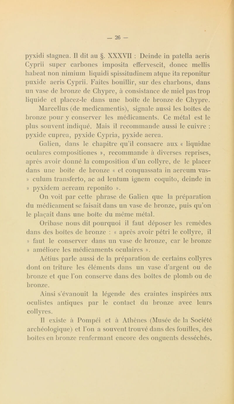 pyxidi stagnea. Il dit au §. XXXVII : Deinde in patella aeris Cyprii super carbones imposita effervescit, donec mollis habeat non nimium liquidi spissitudinem atque ita reponitur puxide aeris Cyprii. Faites bouillir, sur des charbons, dans un vase de bronze de Chypre, à consistance de miel pas trop liquide et placez-le dans une boîte de bronze de Chypre. Marcellus (de medicamentis), signale aussi les boîtes de bronze pour y conserver les médicaments. Ce métal est le plus souvent indiqué. Mais il recommande aussi le cuivre : pyxide cuprea, pyxide Cypria, pyxide aerea. Galien, dans le chapitre qu’il consacre aux « liquidae oculares compositiones », recommande à diverses reprises, après avoir donné la composition d’un collyre, de le placer dans une boite de bronze « et conquassata in aereum vas- » culum transferto, ac ad lentum ignem coquito, deinde in » pyxidem aeream reponito ». On voit par cette phrase de Galien que la préparation du médicament se faisait dans un vase de bronze, puis qu’on le plaçait dans une boîte du même métal. Oribase nous dit pourquoi il faut déposer les remèdes dans des boîtes de bronze : « après avoir pétri le collyre, il » faut le conserver dans un vase de bronze, car le bronze » améliore les médicaments oculaires ». Aétius parle aussi de la préparation de certains collyres dont on triture les éléments dans un vase d’argent ou de bronze et que l’on conserve dans des boîtes de plomb ou de bronze. Ainsi s’évanouit la légende des craintes inspirées aux oculistes antiques par le contact du bronze avec leurs collyres. Il existe à Pompéi et à Athènes (Musée de la Société archéologique) et l’on a souvent trouvé dans des fouilles, des boîtes en bronze renfermant encore des onguents desséchés.