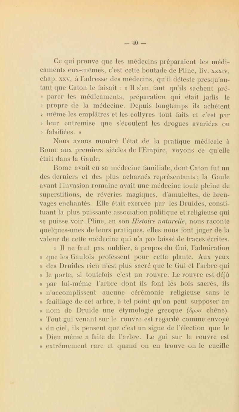 Ce qui prouve que les médecins préparaient les médi- caments eux-mêmes, c’est cette boutade de Pline, liv. xxxiv, chap. xxv, à l’adresse des médecins, qu’il déteste presqu’au- tant que Caton le faisait : « 11 s’en faut qu’ils sachent pré- » parer les médicaments, préparation qui était jadis le » propre de la médecine. Depuis longtemps ils achètent » même les emplâtres et les collyres tout faits et c’est par » leur entremise que s’écoulent les drogues avariées ou » falsifiées. » Nous avons montré l’état de la pratique médicale à Rome aux premiers siècles de l’Empire, voyons ce qu elle était dans la Gaule. Rome avait eu sa médecine familiale, dont Caton fut un des derniers et des plus acharnés représentants ; la Gaule avant l’invasion romaine avait une médecine toute pleine de superstitions, de rêveries magiques, d’amulettes, de breu- vages enchantés. Elle était exercée par les Druides, consti- tuant la plus puissante association politique et religieuse qui se puisse voir. Pline, en son Histoire naturelle, nous raconte quelques-unes de leurs pratiques, elles nous font juger de la valeur de celle médecine qui n’a pas laissé de traces écrites. « 11 ne faut pas oublier, à propos du Gui, l’admiration » que les Gaulois professent pour cette plante. Aux yeux » des Druides rien n’est plus sacré que le Gui et l’arbre qui » le porte, si toutefois c’est un rouvre. Le rouvre est déjà » par lui-même l’arbre dont ils font les bois sacrés, ils » n’accomplissent aucune cérémonie religieuse sans le » feuillage de cet arbre, à tel point qu’on peut supposer au » nom de Druide une étymologie grecque (Spva chêne). » Tout gui venant sur le rouvre est regardé comme envoyé » du ciel, ils pensent que c’est un signe de l’élection que le » Dieu même a faite de l’arbre. Le gui sur le rouvre est » extrêmement rare et quand on en trouve on le cueille