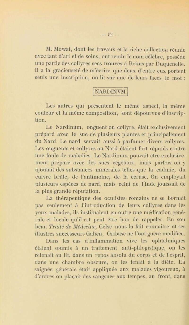 M. Mowat, dont les travaux et la riclie collection réunie avec tant d’art et de soins, ont rendu le nom célèbre, possède une partie des collyres secs trouvés à Reims par Duquenelle. Il a la gracieuseté de m’écrire que deux d’entre eux portent seuls une inscription, on lit sur une de leurs laces le mot : NARDINVM Les autres qui présentent le même aspect, la même couleur et la même composition, sont dépourvus d’inscrip- tion. Le Nardinum, onguent ou collyre, était exclusivement préparé avec le suc de plusieurs plantes et principalement du Nard. Le nard servait aussi à parfumer divers collyres. Les onguents et collyres au Nard étaient fort réputés contre une foule de maladies. Le Nardinum pouvait être exclusive- ment préparé avec des sucs végétaux, mais parfois on y ajoutait des substances minérales telles que la cadmie, du cuivre brûlé, de l’antimoine, de la céruse. On employait plusieurs espèces de nard, mais celui de l’Inde jouissait de la plus grande réputation. La thérapeutique des oculistes romains ne se bornait pas seulement à l’introduction de leurs collyres dans les yeux malades, ils instituaient en outre une médication géné- rale et locale qu’il est peut être bon de rappeler. En son beau Traité de Médecine, Celse nous la fait connaître et ses illustres successeurs Galien, Oribase ne l’ont guère modifiée. Dans les cas d’inflammation vive les ophtalmiques étaient soumis à un traitement anti-pblogistique, on les retenait au lit, dans un repos absolu du corps et de l’esprit, dans une chambre obscure, on les tenait à la diète. La saignée générale était appliquée aux malades vigoureux, à d’autres on plaçait des sangsues aux tempes, au front, dans