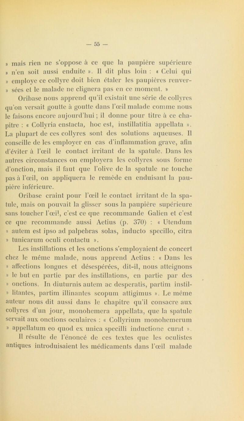 » mais rien ne s’oppose à ce que la paupière supérieure » n’en soit aussi enduite ». Il dit plus loin : « Celui qui » employé ce collyre doit bien étaler les paupières renver- » sées et le malade ne clignera pas en ce moment. » Oribase nous apprend qu’il existait une série de collyres qu’on versait goutte à goutte dans l’œil malade comme nous le faisons encore aujourd’hui ; il donne pour litre à ce cha- pitre : « Collyria enstacta, hoc est, instillatitia appellata ». La plupart de ces collyres sont des solutions aqueuses. Il conseille de les employer en cas d’inflammation grave, afin d’éviter à l’œil le contact irritant de la spatule. Dans les autres circonstances on employera les collyres sous forme d’onction, mais il faut que l’olive de la spatule ne touche pas à l’œil, on appliquera le remède en enduisant la pau- pière inférieure. Oribase craint pour l’œil le contact irritant de la spa- tule, mais on pouvait la glisser sous la paupière supérieure sans toucher l’œil, c’est ce que recommande Galien et c’est ce que recommande aussi Aetius (p. 370) : « Utendum » autem est ipso ad palpebras solas, inducto specillo, dira » tunicarum oculi contactu ». Les instillations et les onctions s’employaient de concert chez le même malade, nous apprend Aetius : « Dans les » affections longues et désespérées, dit-il, nous atteignons » le but en partie par des instillations, en partie par des » onctions. In diuturnis autem ac desperatis, partim instil- » litantes, partim illinantes scopum attigimus ». Le même auteur nous dit aussi dans le chapitre qu’il consacre aux collyres d’un jour, monohemera appellata, que la spatule servait aux onctions oculaires : « Collyrium monohemerum » appellation eo quod ex unica specilli inductione curât ». Il résulte de l’énoncé de ces textes que les oculistes antiques introduisaient les médicaments dans l’œil malade