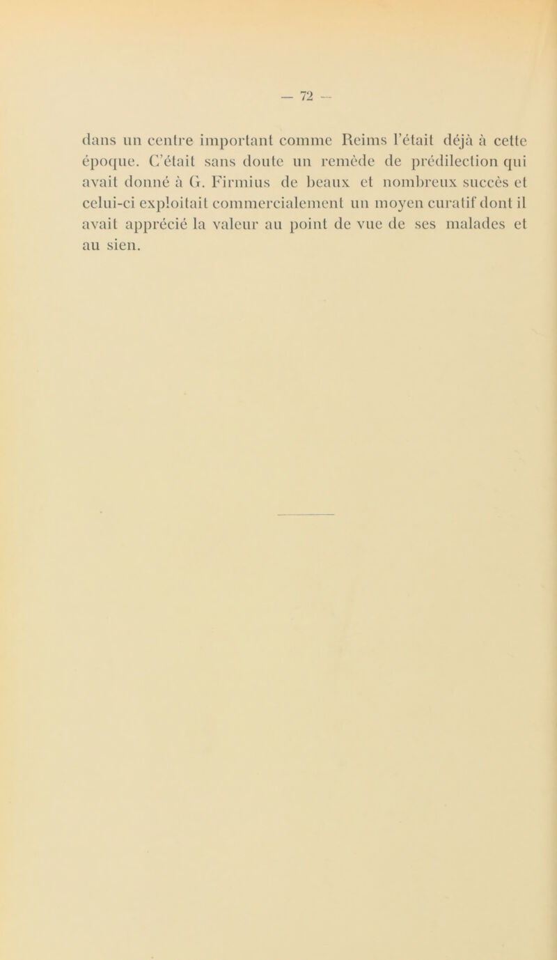 dans un centre important comme Reims l’était déjà à cette époque. C’était sans doute un remède de prédilection qui avait donné à G. Firmius de beaux et nombreux succès et celui-ci exploitait commercialement un moyen curatif dont il avait apprécié la valeur au point de vue de ses malades et au sien.