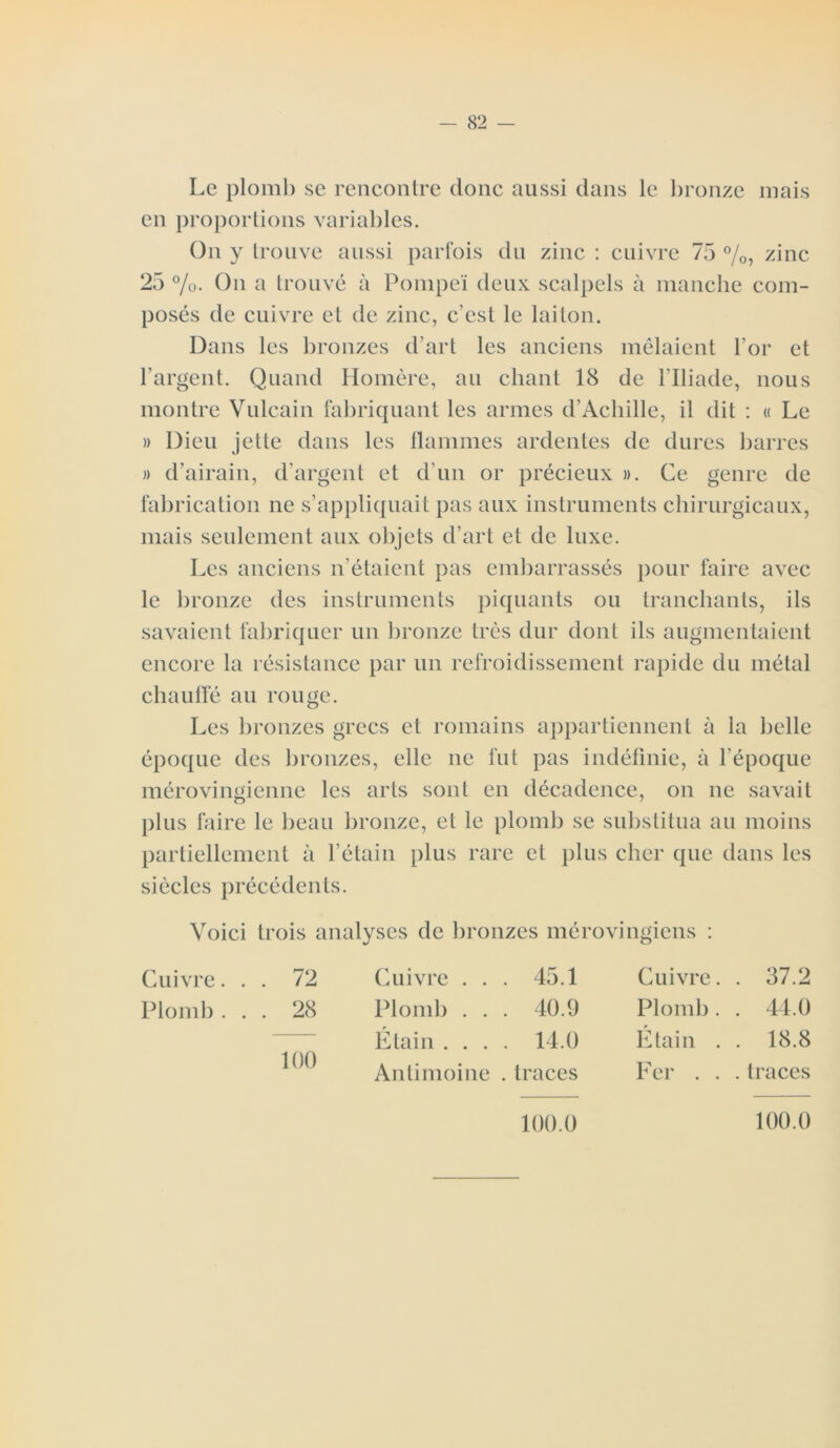 Le plomb se rencontre donc aussi dans le bronze mais en proportions variables. On y trouve aussi parfois du zinc : cuivre 75 %, zinc 25 %. On a trouvé à Pompe'ï deux scalpels à manche com- posés de cuivre et de zinc, c’est le laiton. Dans les bronzes d’art les anciens mêlaient l’or et l’argent. Quand Homère, au chant 18 de l’Iliade, nous montre Vulcain fabriquant les armes d’Achille, il dit : « Le » Dieu jette dans les flammes ardentes de dures barres » d’airain, d’argent et d’un or précieux ». Ce genre de fabrication ne s’appliquait pas aux instruments chirurgicaux, mais seulement aux objets d’art et de luxe. Les anciens n’étaient pas embarrassés pour faire avec le bronze des instruments piquants ou tranchants, ils savaient fabriquer un bronze très dur dont ils augmentaient encore la résistance par un refroidissement rapide du métal chauffé au rouge. Les bronzes grecs et romains appartiennent à la belle époque des bronzes, elle ne fut pas indéfinie, à l’époque mérovingienne les arts sont en décadence, on ne savait plus faire le beau bronze, et le plomb se substitua au moins partiellement à l’étain plus rare et plus cher que dans les siècles précédents. Voici trois analyses de bronzes mérovingiens : Cuivre... 72 Plomb ... 28 100 Cuivre ... 45.1 Plomb . . . 40.9 Étain .... 14.0 Antimoine . traces Cuivre. . 37.2 Plomb. . 44.0 Étain . . 18.8 Fer . . . traces 100.0 100.0