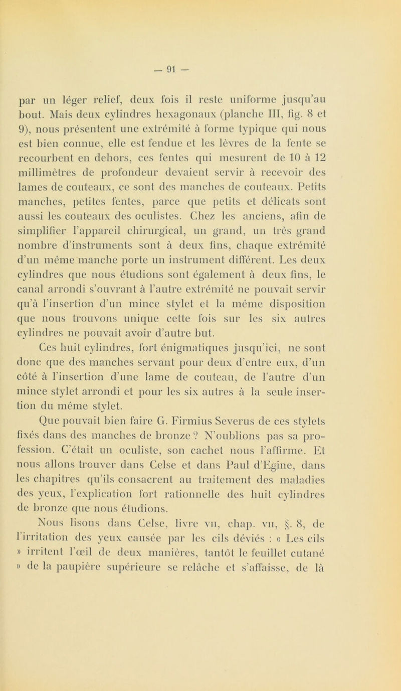 par un léger relief, deux fois il reste uniforme jusqu’au bout. Mais deux cylindres hexagonaux (planche III, fig. 8 et 9), nous présentent une extrémité à forme typique qui nous est bien connue, elle est fendue et les lèvres de la fente se recourbent en dehors, ces fentes qui mesurent de 10 à 12 millimètres de profondeur devaient servir à recevoir des lames de couteaux, ce sont des manches de couteaux. Petits manches, petites fentes, parce que petits et délicats sont aussi les couteaux des oculistes. Chez les anciens, afin de simplifier fappareil chirurgical, un grand, un très grand nombre d’instruments sont à deux fins, chaque extrémité d’un même manche porte un instrument différent. Les deux cylindres que nous étudions sont également à deux fins, le canal arrondi s’ouvrant à l’autre extrémité ne pouvait servir qu’à l’insertion d’un mince stylet et la même disposition que nous trouvons unique cette fois sur les six autres cylindres ne pouvait avoir d’autre but. Ces huit cylindres, fort énigmatiques jusqu’ici, ne sont donc que des manches servant pour deux d’entre eux, d’un côté à l’insertion d’une lame de couteau, de l'autre d’un mince stylet arrondi et pour les six autres à la seule inser- tion du même stvlet. J Que pouvait bien faire G. Firmius Severus de ces stylets fixés dans des manches de bronze? N’oublions pas sa pro- fession. C’était un oculiste, son cachet nous l’affirme. Et nous allons trouver dans Celse et dans Paul d’Egiiie, dans les chapitres qu’ils consacrent au traitement des maladies des yeux, l’explication fort rationnelle des huit cylindres de bronze que nous étudions. Nous lisons dans Celse, livre vu, chap. vu, §. 8, de 1 irritation des yeux causée par les cils déviés : « Les cils » irritent l’œil de deux manières, tantôt le feuillet cutané » de la paupière supérieure se relâche et s’affaisse, de là