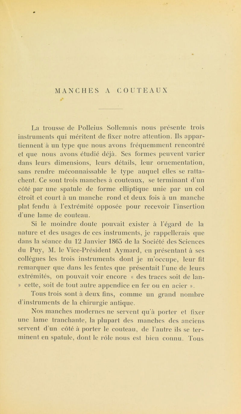 4> M A N C II E S A G 0 U T EAUX La trousse de Polleius Sollemnis nous présente trois instruments qui méritent de fixer notre attention. Ils appar- tiennent à un type que nous avons fréquemment rencontré et que nous avons étudié déjà. Ses formes peuvent varier dans leurs dimensions, leurs détails, leur ornementation, sans rendre méconnaissable le type auquel elles se ratta- chent. Ce sont trois manches à couteaux, se terminant d’un côté par une spatule de forme elliptique unie par un col étroit et court à un manche rond et deux fois à un manche plat fendu à l’extrémité opposée pour recevoir l’insertion d’une lame de couteau. Si le moindre doute pouvait exister à l’égard de la nature et des usages de ces instruments, je rappellerais que dans la séance du 12 Janvier 1865 de la Société des Sciences du Puy, M. le Vice-Président Aymard, en présentant à ses collègues les trois instruments dont je m’occupe, leur fit remarquer que dans les fentes que présentait l’une de leurs extrémités, on pouvait voir encore « des traces soit de lan- » cette, soit de tout autre appendice en fer ou en acier ». Ions trois sont à deux fins, comme un grand nombre d’instruments de la chirurgie antique. Nos manches modernes ne servent qu’à porter et fixer une lame tranchante, la plupart des manches des anciens servent d’un côté à porter le couteau, de l’autre ils se ter- minent en spatule, dont le rôle nous est bien connu. Tous