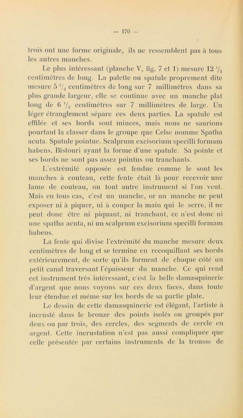 trois ont une forme originale, ils ne ressemblent pas à tous les autres manches. Le plus intéressant (planche V, fig. 7 et 1) mesure 12 l/2 centimètres de long. La palette ou spatule proprement dite mesure 5 7-2 centimètres de long sur 7 millimètres dans sa plus grande largeur, elle se continue avec un manche plat long de 6 '/2 centimètres sur 7 millimètres de large. Un léger étranglement sépare ces deux parties. La spatule est effilée et ses bords sont minces, mais nous ne saurions pourtant la classer dans le groupe (pie Celse nomme Spatha acuta. Spatule pointue. Scalprum excisorium specilli formant habens. Bistouri ayant la forme d’une spatule. Sa pointe et ses bords ne sont pas assez pointus ou tranchants. L’extrémité opposée est fendue comme le sont les manches à couteau, cette fente était là pour recevoir une lame de couteau, ou tout autre instrument si l’on veut. Mais en tous cas, c’est un manche, or un manche ne peut exposer ni à piquer, ni à couper la main qui le serre, il ne peut donc être ni piquant, ni tranchant, ce n’est donc ni une spatha acuta, ni un scalprum excisorium specilli formam habens. La fente qui divise l’extrémité du manche mesure deux centimètres de long et se termine en recoquillant ses bords extérieurement, de sorte qu’ils forment de chaque côté un petit canal traversant l’épaisseur du manche. Ce qui rend cet instrument très intéressant, c'est la belle damasquinerie d’argent que nous voyons sur ces deux faces, dans toute leur étendue et même sur les bords de sa partie plate. Le dessin de cette damasquinerie est élégant, l’artiste à incrusté dans le bronze des points isolés ou groupés par deux ou par trois, des cercles, des segments de cercle en argent. Cette incrustation n’est pas aussi compliquée que celle présentée par certains instruments de la trousse de