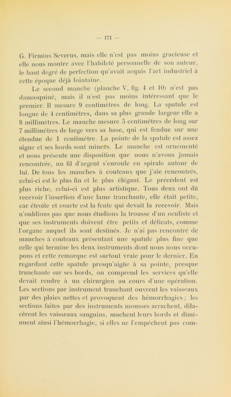 G. Firmius Severus, mais elle n’est elle nous montre avec l’habileté pei le haut degré de perfection qu’avait pas moins gracieuse et 'sonnelle de son auteur, acquis l’art industriel à cette époque déjà lointaine. Le second manche (planche Y, fig. 4 et 10) n’est pas damasquiné, mais il n’est pas moins intéressant que le premier. 11 mesure 9 centimètres de long. La spatule est longue de 4 centimètres, dans sa plus grande largeur elle a 8 millimètres. Le manche mesure 5 centimètres de long sur 7 millimètres de large vers sa base, qui est fendue sur une étendue de 1 centimètre. La pointe de la spatule est assez aigue et ses bords sont minces. Le manche est ornementé o et nous présente une disposition que nous n’avons jamais rencontrée, un fil d’argent s’enroule en spirale autour de lui. De tous les manches à couteaux que j’aie rencontrés, celui-ci est le plus fin et le plus élégant. Le précédent est plus riche, celui-ci est plus artistique. Tous deux ont dû recevoir l’insertion d'une lame tranchante, elle était petite, car étroite et courte est la fente qui devait la recevoir. Mais n’oublions pas que nous étudions la trousse d’un oculiste et que ses instruments doivent être petits et délicats, comme l’organe auquel ils sont destinés. Je n’ai pas rencontré de manches à couteaux présentant une spatule plus fine que celle qui termine les deux instruments dont nous nous occu- pons et cette remarque est surtout vraie pour le dernier. En regardant cette spatule presqu’aigiie à sa pointe, presque tranchante sur ses bords, on comprend les services qu elle devait rendre à un chirurgien au cours d’une opération. Les sections par instrument tranchant ouvrent les vaisseaux par des plaies nettes et provoquent des hémorrhagies ; les sections faites par des instruments mousses arrachent, dila- cèrent les vaisseaux sanguins, mâchent leurs bords et dimi- nuent ainsi l'hémorrhagie, si elles ne l'empêchent pas coin-
