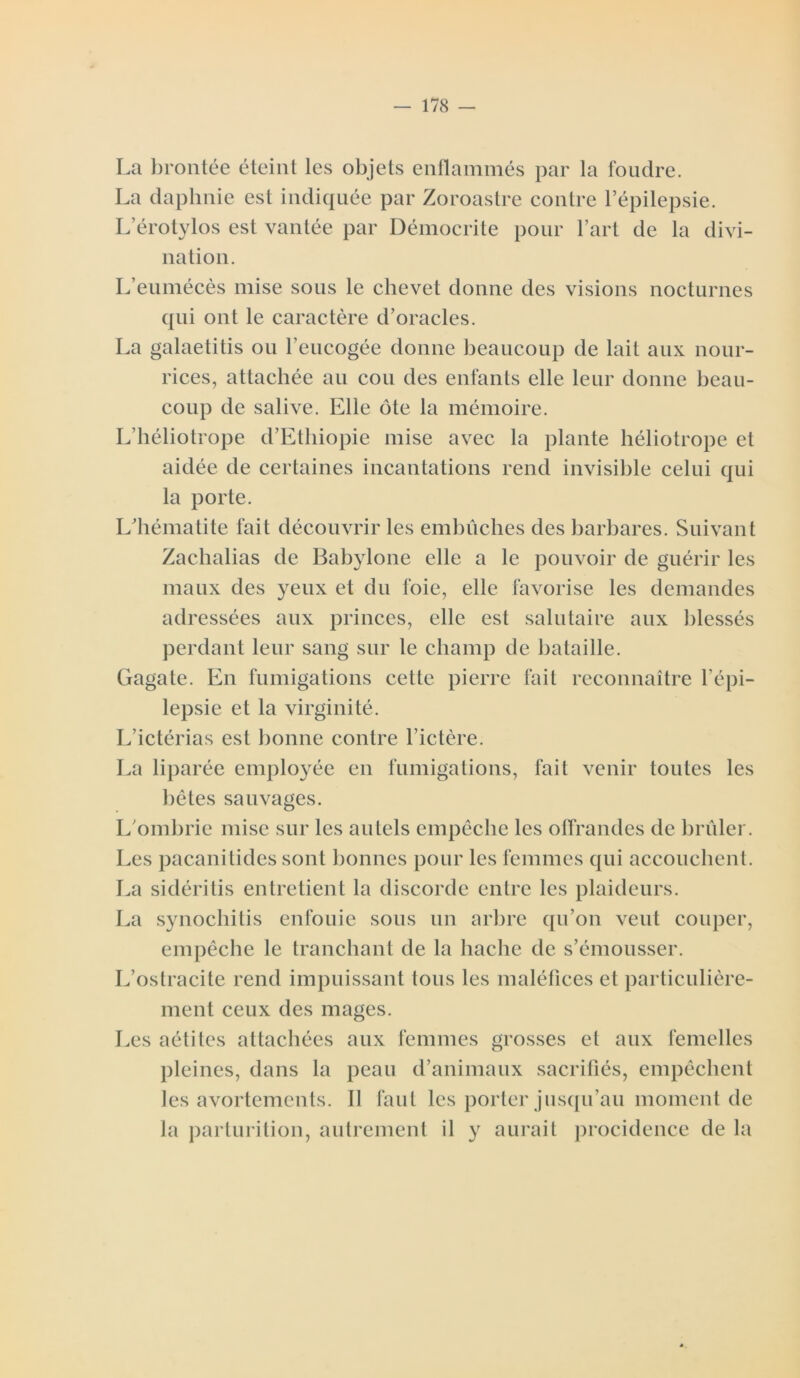 La brontée éteint les objets enflammés par la foudre. La daphnie est indiquée par Zoroastre contre l’épilepsie. L’érotylos est vantée par Démocrite pour l’art de la divi- nation. L’eumécès mise sous le chevet donne des visions nocturnes qui ont le caractère d’oracles. La galaetitis ou l’eucogée donne beaucoup de lait aux nour- rices, attachée au cou des enfants elle leur donne beau- coup de salive. Elle ôte la mémoire. L’héliotrope d’Ethiopie mise avec la plante héliotrope et aidée de certaines incantations rend invisible celui qui la porte. L’hématite fait découvrir les embûches des barbares. Suivant Zachalias de Babylone elle a le pouvoir de guérir les maux des yeux et du foie, elle favorise les demandes adressées aux princes, elle est salutaire aux blessés perdant leur sang sur le champ de bataille. Gagate. En fumigations cette pierre fait reconnaître l’épi- lepsie et la virginité. L’ictérias est bonne contre l’ictère. La liparée employée en fumigations, fait venir toutes les bêtes sauvages. L’ombrie mise sur les autels empêche les offrandes de brûler. Les pacanitides sont bonnes pour les femmes qui accouchent. La sidéritis entretient la discorde entre les plaideurs. La synochitis enfouie sous un arbre qu’on veut couper, empêche le tranchant de la hache de s’émousser. L’ostracite rend impuissant tous les maléfices et particulière- ment ceux des mages. Les aétites attachées aux femmes grosses et aux femelles pleines, dans la peau d’animaux sacrifiés, empêchent les avortements. Il faut les porter jusqu’au moment de la parturition, autrement il y aurait procidence de la