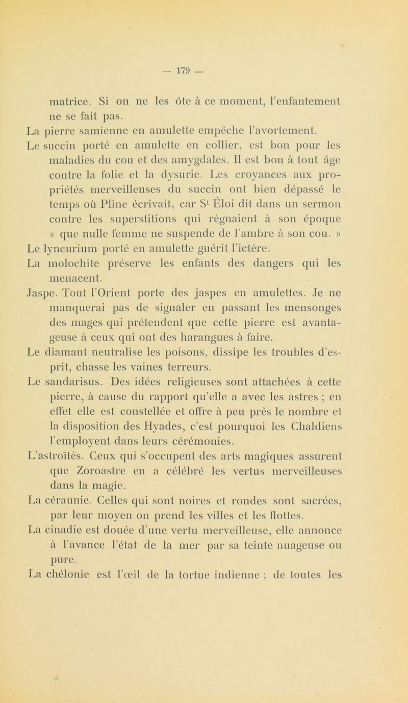 matrice. Si on ne les ôte à ce moment, l’enfantement ne se fait pas. La pierre samienne en amulette empêche l’avortement. Le succin porté en amulette en collier, est bon pour les maladies du cou et des amygdales. Il est bon à tout âge contre la folie et la dysurie. Les croyances aux pro- priétés merveilleuses du succin ont bien dépassé le r temps où Pline écrivait, car S1 Eloi dit dans un sermon contre les superstitions qui régnaient à son époque « que nulle femme ne suspende de l’ambre à son cou. » Le lyncurium porté en amulette guérit l’ictère. La molochite préserve les enfants des dangers qui les menacent. Jaspe. Tout l’Orient porte des jaspes en amulettes. Je ne manquerai pas de signaler en passant les mensonges des mages qui prétendent que cette pierre est avanta- geuse à ceux qui ont des harangues à faire. Le diamant neutralise les poisons, dissipe les troubles d’es- prit, chasse les vaines terreurs. Le sandarisus. Des idées religieuses sont attachées à cette pierre, à cause du rapport qu’elle a avec les astres ; en effet elle est constellée et offre à peu près le nombre et la disposition des Hyades, c’est pourquoi les Chaldiens l’employent dans leurs cérémonies. L’astroïtès. Ceux qui s’occupent des arts magiques assurent que Zoroastre en a célébré les vertus merveilleuses dans la magie. La céraunie. Celles qui sont noires et rondes sont sacrées, par leur moyen on prend les villes et les flottes. La cinadie est douée d’une vertu merveilleuse, elle annonce à l’avance l’état de la mer par sa teinte nuageuse ou pure. La chélonie est l’œil de la tortue indienne ; de toutes les