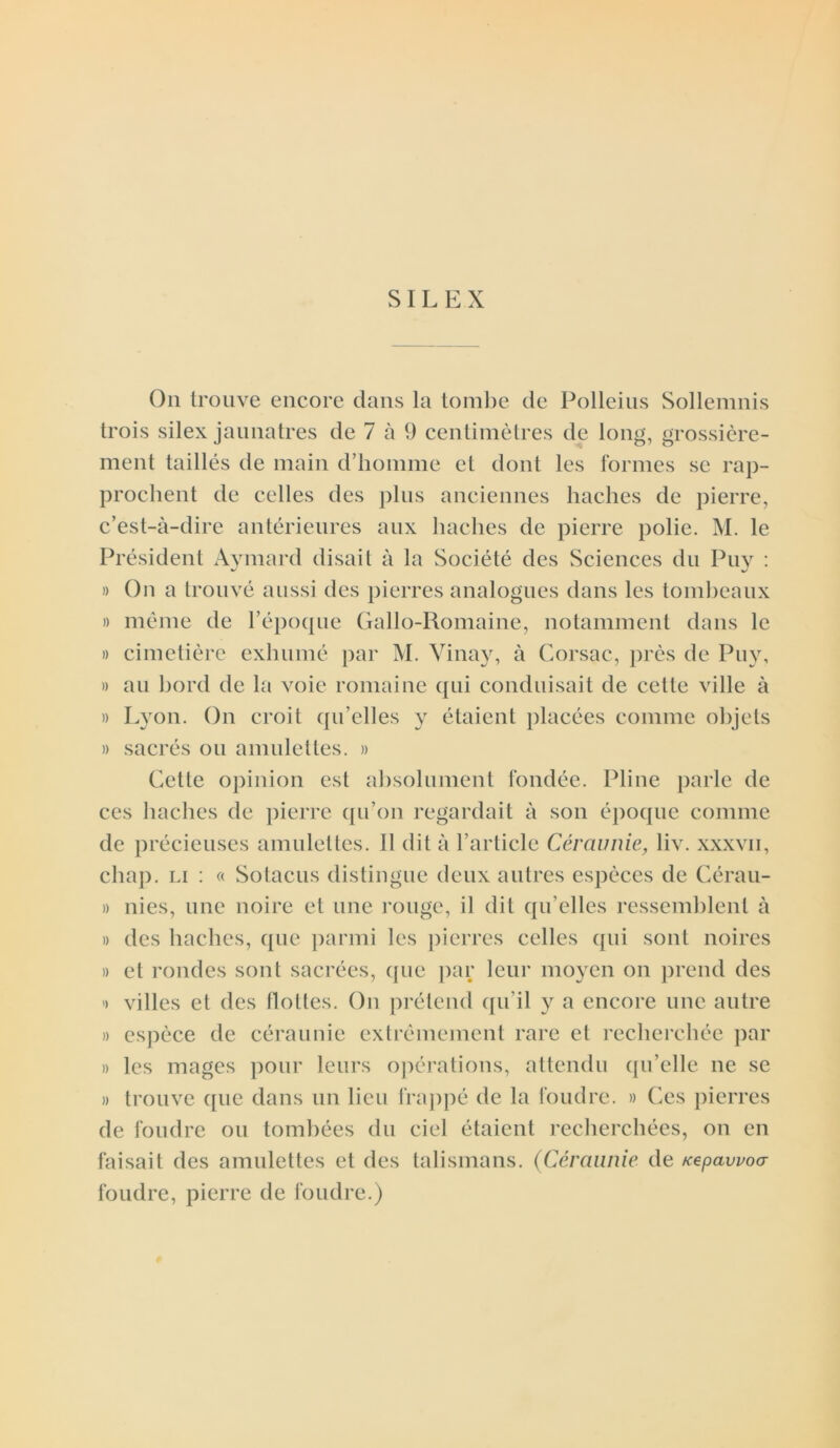 SILEX On trouve encore dans la tombe de Polleius Sollemnis trois silex jaunâtres de 7 à 9 centimètres de long, grossière- ment taillés de main d’homme et dont les formes se rap- prochent de celles des plus anciennes haches de pierre, c’est-à-dire antérieures aux haches de pierre polie. M. le Président Aymard disait à la Société des Sciences du Puv : » On a trouvé aussi des pierres analogues dans les tombeaux » même de l’époque Gallo-Romaine, notamment dans le » cimetière exhumé par M. Vinay, à Corsac, près de Puy, » au bord de la voie romaine qui conduisait de cette ville à » Lyon. On croit qu’elles y étaient placées comme objets » sacrés ou amulettes. » Cette opinion est absolument fondée. Pline parle de ces haches de pierre qu’on regardait à son époque comme de précieuses amulettes. Il dit à l’article Céraunie, liv. xxxvii, chap. li : « Sotacus distingue deux autres espèces de Cérau- » nies, une noire et une rouge, il dit qu elles ressemblent à » des haches, que parmi les pierres celles qui sont noires » et rondes sont sacrées, que par leur moyen on prend des >> villes et des flottes. On prétend qu’il y a encore une autre » espèce de céraunie extrêmement rare et recherchée par » les mages pour leurs opérations, attendu qu’elle ne se » trouve que dans un lieu frappé de la foudre. » Ces pierres de foudre ou tombées du ciel étaient recherchées, on en faisait des amulettes et des talismans. (Céraunie de /cepawoa foudre, pierre de foudre.)