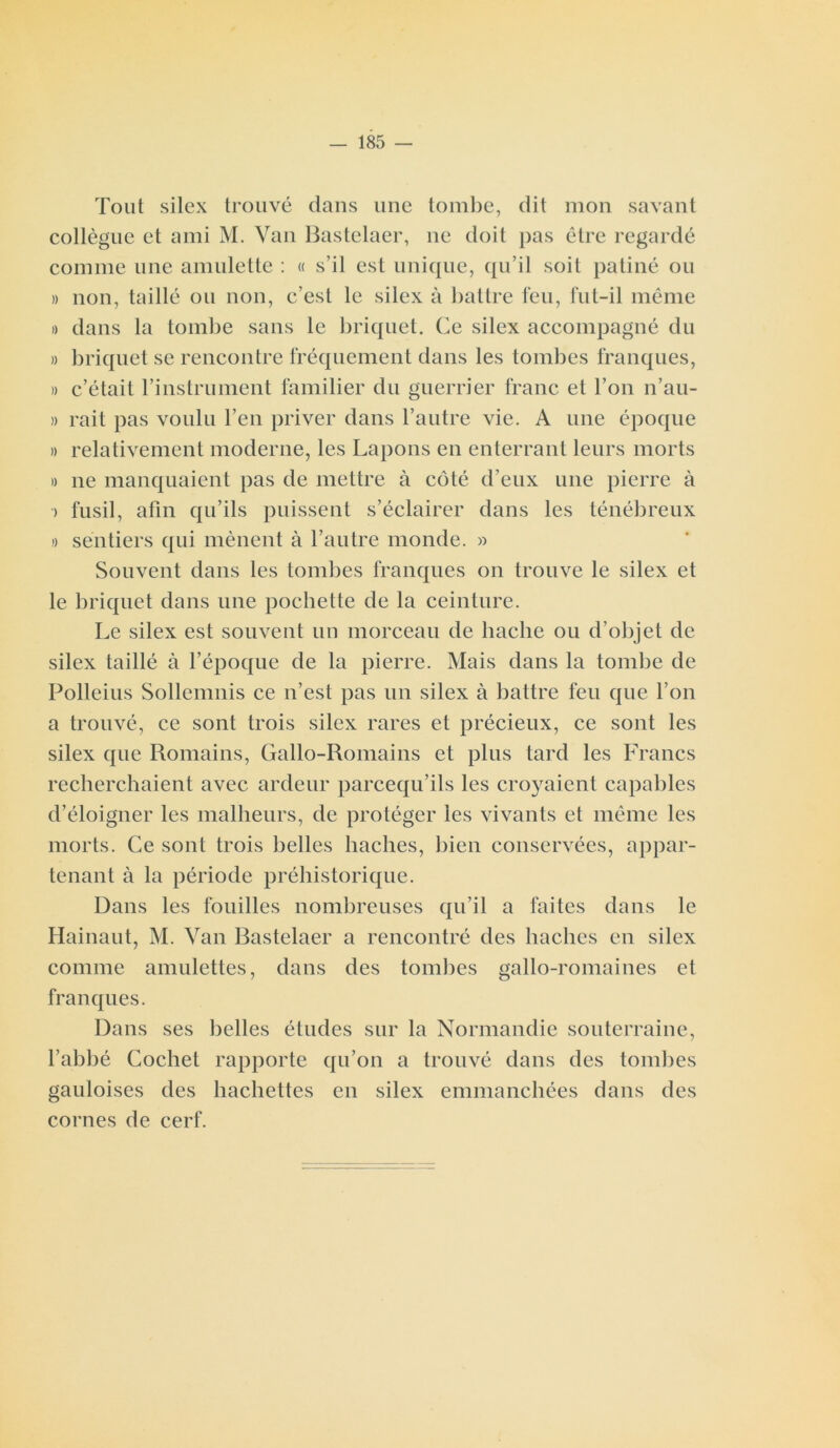Toiit silex trouvé dans une tombe, dit mon savant collègue et ami M. Van Bastelaer, ne doit pas être regardé comme une amulette : « s’il est unique, qu’il soit patiné ou » non, taillé ou non, c’est le silex à battre feu, fut-il même » dans la tombe sans le briquet. Ce silex accompagné du » briquet se rencontre fréquement dans les tombes franques, » c’était l’instrument familier du guerrier franc et l’on n’au- » rait pas voulu l’en priver dans l’autre vie. A une époque » relativement moderne, les Lapons en enterrant leurs morts » ne manquaient pas de mettre à côté d’eux une pierre à > fusil, afin qu’ils puissent s’éclairer dans les ténébreux » sentiers qui mènent à l’autre monde. » Souvent dans les tombes franques on trouve le silex et le briquet dans une pochette de la ceinture. Le silex est souvent un morceau de hache ou d’objet de silex taillé à l’époque de la pierre. Mais dans la tombe de Polleius Sollemnis ce n’est pas un silex à battre feu que l’on a trouvé, ce sont trois silex rares et précieux, ce sont les silex que Romains, Gallo-Romains et plus tard les Francs recherchaient avec ardeur parcequ’ils les croyaient capables d’éloigner les malheurs, de protéger les vivants et même les morts. Ce sont trois belles haches, bien conservées, appar- tenant à la période préhistorique. Dans les fouilles nombreuses qu’il a faites dans le Hainaut, M. Van Bastelaer a rencontré des haches en silex comme amulettes, dans des tombes gallo-romaines et franques. Dans ses belles études sur la Normandie souterraine, l’abbé Cochet rapporte qu’on a trouvé dans des tombes gauloises des hachettes en silex emmanchées dans des cornes de cerf.