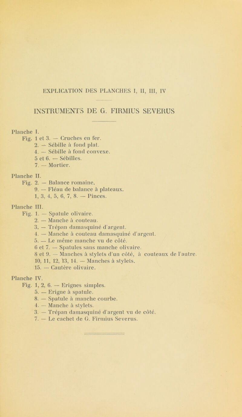 EXPLICATION DES PLANCHES I, II, III, IV INSTRUMENTS DE G. FIRMIUS SEVERUS Planche I. Fig. 1 et 3. — Cruches en fer. 2. — Sébille à fond plat. 4. — Sébille à fond convexe. 5 et 6. — Sébilles. 7. — Mortier. Planche IL Fig. 2. — Balance romaine. 9. — Fléau de balance à plateaux. 1. 3, 4, 5, 6, 7, 8. — Pinces. Planche III. Fig. 1. — Spatule olivaire. 2. — Manche à couteau. 3. — Trépan damasquiné d’argent. 4. — Manche à couteau damasquiné d’argent. 5. — Le même manche vu de côté. 0 et 7. — Spatules sans manche olivaire. 8 et 9. — Manches à stylets d’un côté, à couteaux de l’autre. 10, 11, 12, 13, 14. — Manches à stylets. 15. — Cautère olivaire. Planche IV. Fig. 1, 2, 6. — Erignes simples. 5. — Erigne à spatule. 8. — Spatule à manche courbe. 4. — Manche à stylets. 3. — Trépan damasquiné d’argent vu de côté. 7. — Le cachet de G. Firmius Severus.