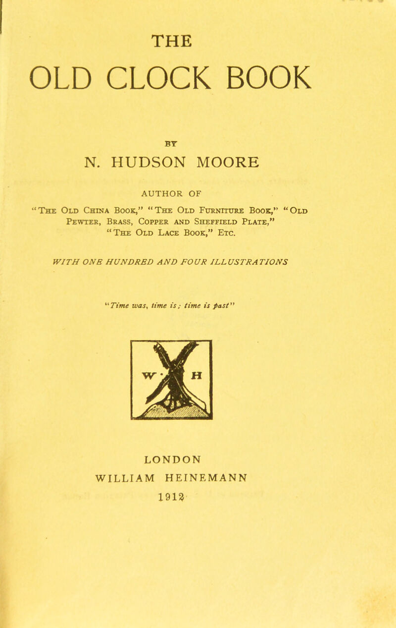 THE OLD CLOCK BOOK BY N. HUDSON MOORE AUTHOR OF “The Old China Book,” “The Old Furniture Book,” “Old Pewter, Brass, Copper and Sheffield Plate,” “The Old Lace Book,” Etc. WITH ONE HUNDRED AND FOUR ILLUSTRATIONS “Time was, time is; time is past LONDON WILLIAM HEINE MANN 1913