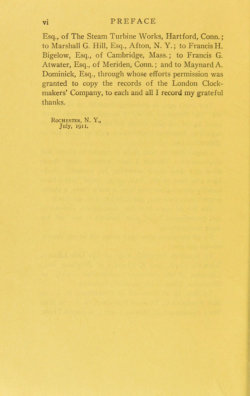 PREFACE Esq., of The Steam Turbine Works, Hartford, Conn.; to Marshall G. Hill, Esq., Afton, N. Y.; to Francis H. Bigelow, Esq., of Cambridge, Mass.; to Francis G. Atwater, Esq., of Meriden, Conn.; and to Maynard A. Dominick, Esq., through whose efforts permission was granted to copy the records of the London Clock- makers’ Company, to each and all I record my grateful thanks. Rochester, N. Y., July, 1911,