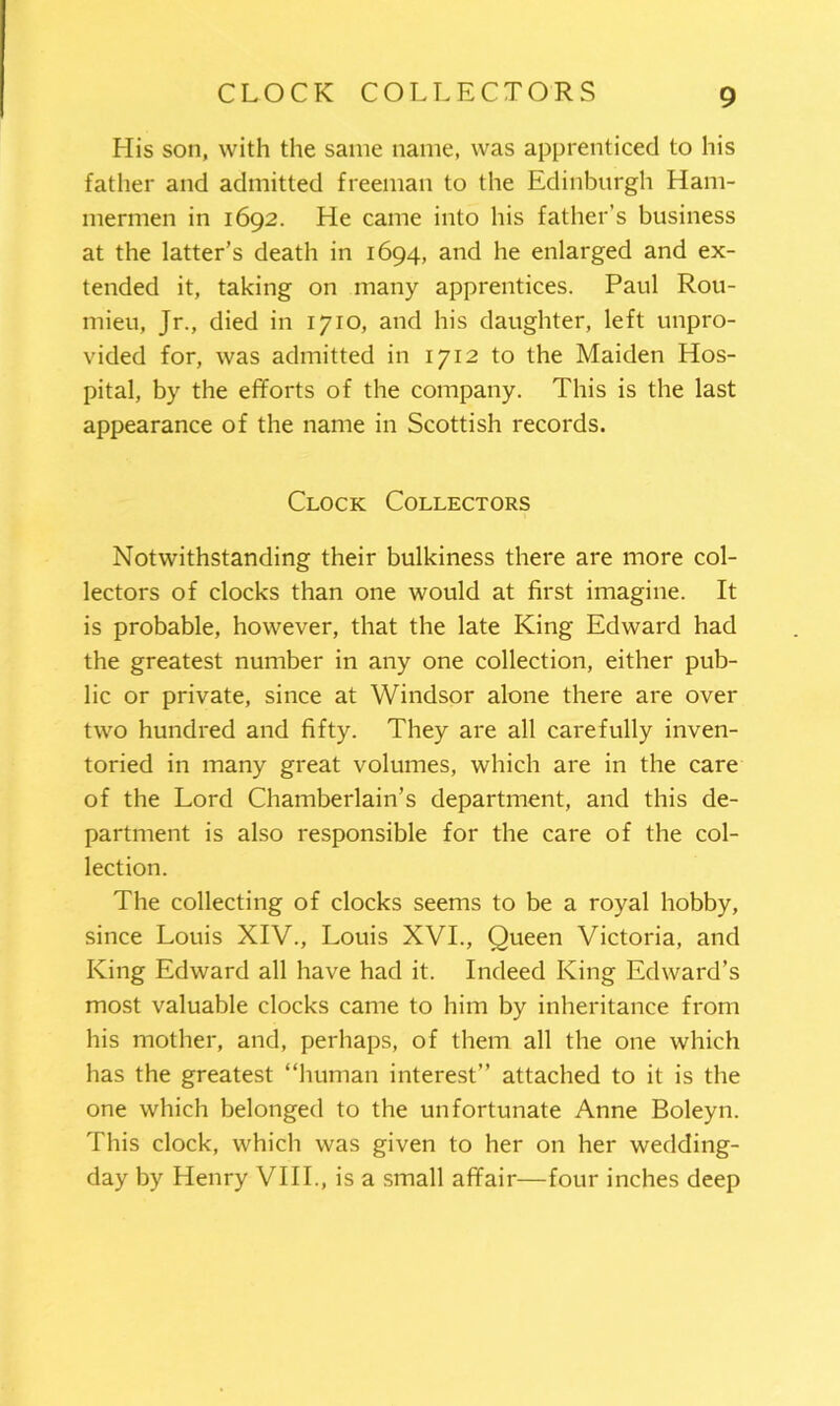 His son, with the same name, was apprenticed to his father and admitted freeman to the Edinburgh Ham- mermen in 1692. He came into his father’s business at the latter’s death in 1694, and he enlarged and ex- tended it, taking on many apprentices. Paul Rou- mieu, Jr., died in 1710, and his daughter, left unpro- vided for, was admitted in 1712 to the Maiden Hos- pital, by the efforts of the company. This is the last appearance of the name in Scottish records. Clock Collectors Notwithstanding their bulkiness there are more col- lectors of clocks than one would at first imagine. It is probable, however, that the late King Edward had the greatest number in any one collection, either pub- lic or private, since at Windsor alone there are over two hundred and fifty. They are all carefully inven- toried in many great volumes, which are in the care of the Lord Chamberlain’s department, and this de- partment is also responsible for the care of the col- lection. The collecting of clocks seems to be a royal hobby, since Louis XIV., Louis XVI., Queen Victoria, and King Edward all have had it. Indeed King Edward’s most valuable clocks came to him by inheritance from his mother, and, perhaps, of them all the one which has the greatest “human interest” attached to it is the one which belonged to the unfortunate Anne Boleyn. This clock, which was given to her on her wedding- day by Henry VIII., is a small affair—four inches deep