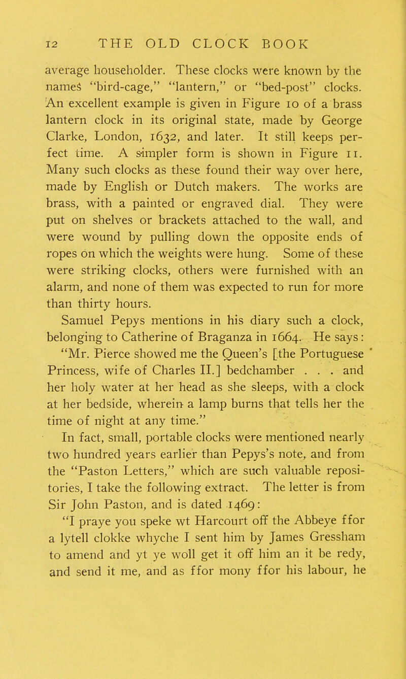 average householder. These clocks were known by the names “bird-cage,” “lantern,” or “bed-post” clocks. An excellent example is given in Figure io of a brass lantern clock in its original state, made by George Clarke, London, 1632, and later. It still keeps per- fect time. A simpler form is shown in Figure 11. Many such clocks as these found their way over here, made by English or Dutch makers. The works are brass, with a painted or engraved dial. They were put on shelves or brackets attached to the wall, and were wound by pulling down the opposite ends of ropes on which the weights were hung. Some of these were striking clocks, others were furnished with an alarm, and none of them was expected to run for more than thirty hours. Samuel Pepys mentions in his diary such a clock, belonging to Catherine of Braganza in 1664. He says: “Mr. Pierce showed me the Queen’s [the Portuguese Princess, wife of Charles II.] bedchamber . . . and her holy water at her head as she sleeps, with a clock at her bedside, wherein a lamp burns that tells her the time of night at any time.” In fact, small, portable clocks were mentioned nearly two hundred years earlier than Pepys’s note, and from the “Paston Letters,” which are such valuable reposi- tories, I take the following extract. The letter is from Sir John Paston, and is dated 1469: “I praye you speke wt Harcourt off the Abbeye ffor a lytell clokke whyche I sent him by James Gressham to amend and yt ye woll get it off him an it be redy, and send it me, and as ffor mony ffor his labour, he