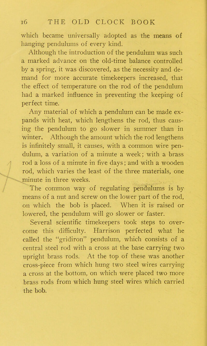 which became universally adopted as the means of hanging pendulums of every kind. Although the introduction of the pendulum was such a marked advance on the old-time balance controlled by a spring, it was discovered, as the necessity and de- mand for more accurate timekeepers increased, that the effect of temperature on the rod of the pendulum had a marked influence in preventing the keeping of perfect time. Any material of which a pendulum can be made ex- pands with heat, which lengthens the rod, thus caus- ing the pendulum to go slower in summer than in winter. Although the amount which the rod lengthens is infinitely small, it causes, with a common wire pen- dulum, a variation of a minute a week; with a brass rod a loss of a minute in five days; and with a wooden rod, which varies the least of the three materials, one minute in three weeks. The common way of regulating pendulums is by means of a nut and screw on the lower part of the rod, on which the bob is placed. When it is raised or lowered, the pendulum will go slower or faster. Several scientific timekeepers took steps to over- come this difficulty. Harrison perfected what he called the “gridiron” pendulum, which consists of a central steel rod with a cross at the base carrying two upright brass rods. At the top of these was another cross-piece from which hung two steel wires carrying a cross at the bottom, on which were placed two more brass rods from which hung steel wires which carried the bob.