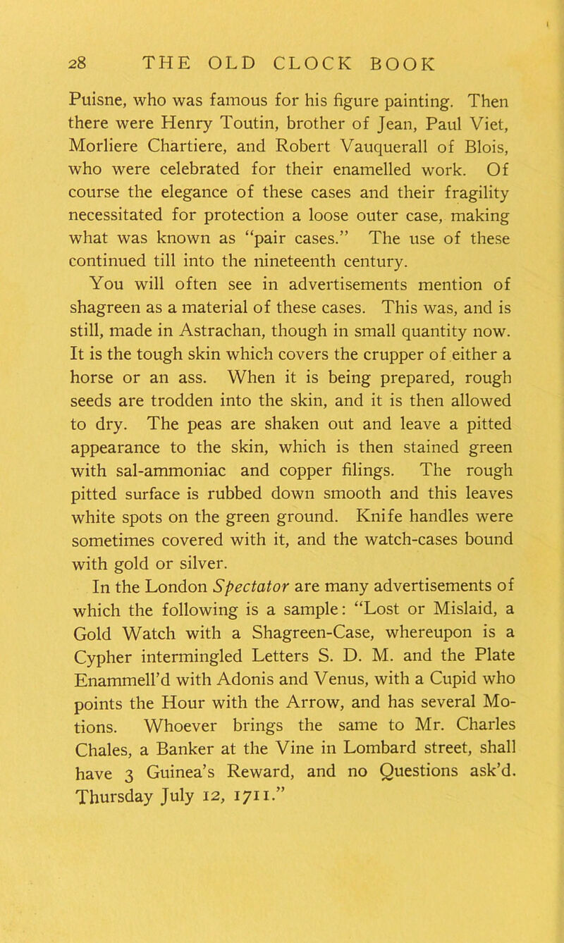 Puisne, who was famous for his figure painting. Then there were Henry Toutin, brother of Jean, Paul Viet, Morliere Chartiere, and Robert Vauquerall of Blois, who were celebrated for their enamelled work. Of course the elegance of these cases and their fragility necessitated for protection a loose outer case, making what was known as “pair cases.” The use of these continued till into the nineteenth century. You will often see in advertisements mention of shagreen as a material of these cases. This was, and is still, made in Astrachan, though in small quantity now. It is the tough skin which covers the crupper of either a horse or an ass. When it is being prepared, rough seeds are trodden into the skin, and it is then allowed to dry. The peas are shaken out and leave a pitted appearance to the skin, which is then stained green with sal-ammoniac and copper filings. The rough pitted surface is rubbed down smooth and this leaves white spots on the green ground. Knife handles were sometimes covered with it, and the watch-cases bound with gold or silver. In the London Spectator are many advertisements of which the following is a sample: “Lost or Mislaid, a Gold Watch with a Shagreen-Case, whereupon is a Cypher intermingled Letters S. D. M. and the Plate Enammell’d with Adonis and Venus, with a Cupid who points the Hour with the Arrow, and has several Mo- tions. Whoever brings the same to Mr. Charles Chales, a Banker at the Vine in Lombard street, shall have 3 Guinea’s Reward, and no Questions ask’d. Thursday July 12, 1711.”