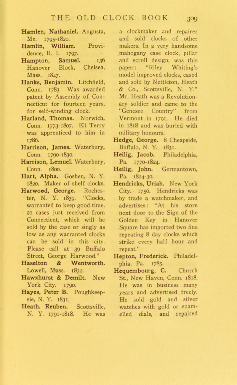 Hamlen, Nathaniel. Augusta, Me. 1795-1820. Hamlin, William. Provi- dence, R. I. 1797. Hampton, Samuel. 136 Hanover Block, Chelsea, Mass. 1847. Hanks, Benjamin. Litchfield, Conn. 1783. Was awarded patent by Assembly of Con- necticut for fourteen years, for self-winding clock. Harland, Thomas. Norwich, Conn. 1773-1807. Eli Terry was apprenticed to him in 1786. Harrison, James. Waterbury, Conn. 1790-1830. Harrison, Lemuel. Wlaterbury, Conn. 1800. Hart, Alpha. Goshen, N. Y. 1820. Maker of shelf clocks. Harwoed, George. Roches- ter, N. Y. 1839. “Clocks, warranted to keep good time. 20 cases just received from Connecticut, which will be sold by the case or singly as low as any warranted clocks can be sold in this city. Please call at 39 Buffalo Street, George Harwood.” Haselton & Wentworth. Lowell, Mass. 1832. Hawxhurst & Demilt. New York City. 1790. Hayes, Peter B. Poughkeep- sie, N. Y. 1831. Heath. Reuben. Scottsville, N. Y. 1791-1818. He was a clockmaker and repairer and sold clocks of other makers. In a very handsome mahogany case clock, pillar and scroll design, was this paper: “Riley Whiting’s model improved clocks, cased and sold by Nettleton, Heath & Co., Scottsville, N. Y.” Mr. Heath was a Revolution- ary soldier and came to the “Genesee Country” from Vermont in 1791. He died in 1818 and was buried with military honours. Hedge, George. 8 Cheapsidc, Buffalo, N. Y. 1831. Heilig, Jacob. Philadelphia, Pa. 1770-1824. Heilig, John. Germantown, Pa. 1824-30. Hendricks, Uriah. New York City. 1756. Hendricks was by trade a watchmaker, and advertises: “At his store next door to the Sign of the Golden Key in Hanover Square has imported two fine repeating 8 day clocks which strike every half hour and repeat.” Hepton, Frederick. Philadel- phia, Pa. 1785. Hequembourg, C. Church St., New Haven, Conn. 1818. He was in business many years and advertised freely. He sold gold and silver watches with gold or enam- elled dials, and repaired