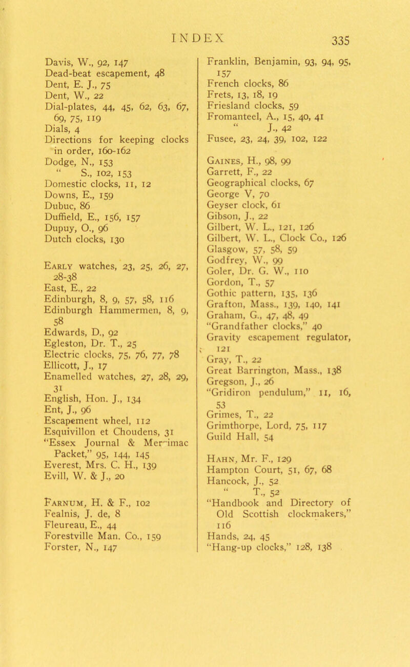 Davis, W., 92, 147 Dead-beat escapement, 48 Dent, E. J., 75 Dent, W., 22 Dial-plates, 44, 45, 62, 63, 67, 69, 75. 119 Dials, 4 Directions for keeping clocks in order, 160-162 Dodge, N., 153 S., 102, 153 Domestic clocks, xi, 12 Downs, E., 159 Dubuc, 86 Duffield, E., 156, 157 Dupuy, O., 96 Dutch clocks, 130 Early watches, 23, 25, 26, 27, 28-38 East, E., 22 Edinburgh, 8, 9, 57, 58, 116 Edinburgh Hammermen, 8, 9, 58 Edwards, D., 92 Egleston, Dr. T., 25 Electric clocks, 75, 76, 77, 78 Ellicott, J., 17 Enamelled watches, 27, 28, 29, 3i English, Hon. J., 134 Ent, J., 96 Escapement wheel, 112 Esquivillon et Choudens, 31 “Essex Journal & Merdmac Packet,” 95. 144. *45 Everest, Mrs. C. H., 139 Evill, W. & J., 20 Farnum, H. & F., 102 Fealnis, J. de, 8 Fleureau, E., 44 Forestville Man. Co., 159 Forster, N., 147 335 Franklin, Benjamin, 93, 94, 95, 157 French clocks, 86 Frets, 13, 18, 19 Friesland clocks, 59 Fromanteel, A., 15, 40, 41 “ J-. 42 Fusee, 23, 24, 39, 102, 122 Gaines, H., 98, 99 Garrett, F., 22 Geographical clocks, 67 George V, 70 Geyser clock, 61 Gibson, J., 22 Gilbert, W. L., 121, 126 Gilbert, W. L., Clock Co., 126 Glasgow, 57, 58, 59 Godfrey, W., 99 Goler, Dr. G. W„ no Gordon, T., 57 Gothic pattern, 135, 136 Grafton, Mass., 139, 140, 141 Graham, G., 47, 48, 49 “Grandfather clocks,” 40 Gravity escapement regulator, c 121 Gray, T., 22 Great Barrington, Mass., 138 Gregson, J., 26 “Gridiron pendulum,” 11, 16, 53 Grimes, T„ 22 Grimthorpe, Lord, 75, 117 Guild Hall, 54 Hahn, Mr. F., 129 Hampton Court, 51, 67, 68 Hancock, J., 52 “ T„ 52 “Handbook and Directory of Old Scottish clockmakers,” 116 Hands, 24, 45 “Hang-up clocks,” 128, 138