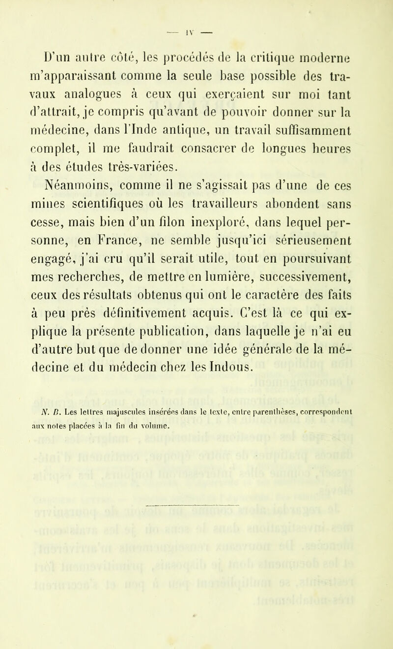 D’un autre côté, les procédés de la critique moderne m’apparaissant comme la seule base possible des tra- vaux analogues à ceux qui exerçaient sur moi tant d’attrait, je compris qu’avant de pouvoir donner sur la médecine, dans l’Inde antique, un travail suffisamment complet, il me faudrait consacrer de longues heures à des études très-variées. Néanmoins, comme il ne s’agissait pas d’une de ces mines scientifiques où les travailleurs abondent sans cesse, mais bien d’un filon inexploré, dans lequel per- sonne, en France, ne semble jusqu’ici sérieusement engagé, j’ai cru qu’il serait utile, tout en poursuivant mes recherches, de mettre en lumière, successivement, ceux des résultats obtenus qui ont le caractère des faits à peu près définitivement acquis. C’est là ce qui ex- plique la présente publication, dans laquelle je n’ai eu d’autre but que de donner une idée générale de la mé- decine et du médecin chez les Indous. N. B. Les lettres majuscules insérées dans le texte, entre parenthèses, correspondent aux notes placées à la fin du volume.