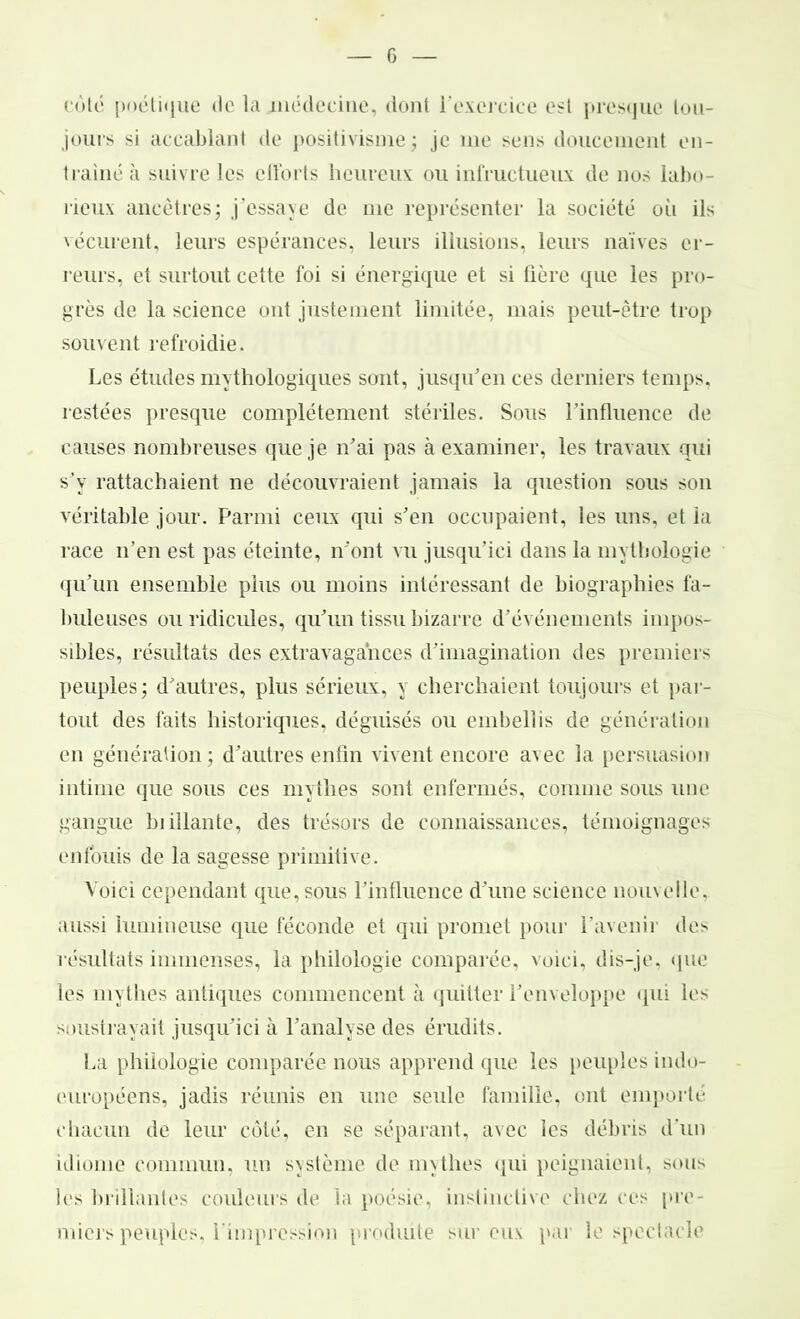 cote poétique de la médecine, dont l'exercice est presque tou- jours si accablant de positivisme; je me sens doucement en- traîné à suivre les efforts heureux ou infructueux de nos labo- rieux ancêtres; j’essaye de me représenter la société oii ils vécurent, leurs espérances, leurs illusions, leurs naïves er- reurs, et surtout cette foi si énergique et si fière que les pro- grès de la science ont justement limitée, mais peut-être trop souvent refroidie. Les études mythologiques sont, jusqu’en ces derniers temps, restées presque complètement stériles. Sous l’influence de causes nombreuses que je n’ai pas à examiner, les travaux qui s’y rattachaient ne découvraient jamais la question sous son véritable jour. Parmi ceux qui s’en occupaient, les uns, et la race n’en est pas éteinte, n’ont vu jusqu’ici dans la mythologie qu’un ensemble plus ou moins intéressant de biographies fa- buleuses ou ridicules, qu’un tissu bizarre d’événements impos- sibles, résultats des extravagances d’imagination des premiers peuples; d’autres, plus sérieux, y cherchaient toujours et par- tout des faits historiques, déguisés ou embellis de génération en génération; d’autres enfin vivent encore avec la persuasion intime que sous ces mythes sont enfermés, comme sous une gangue biiîlante, des trésors de connaissances, témoignages enfouis de la sagesse primitive. Voici cependant que, sous l’influence d’une science nouvelle, aussi lumineuse que féconde et qui promet pour l’avenir des résultats immenses, la philologie comparée, voici, dis-je, que les mythes antiques commencent à quitter l’enveloppe qui ie^ soustrayait jusqu’ici à l’analyse des érudits. La philologie comparée nous apprend que les peuples indo- européens, jadis réunis en une seule famille, ont emporté chacun de leur côté, en se séparant, avec les débris d’un idiome commun, un système de mythes qui peignaient, sous les brillantes couleurs de la poésie, instinctive chez ces pre- miers peuples, l'impression produite sur eux par le spectacle
