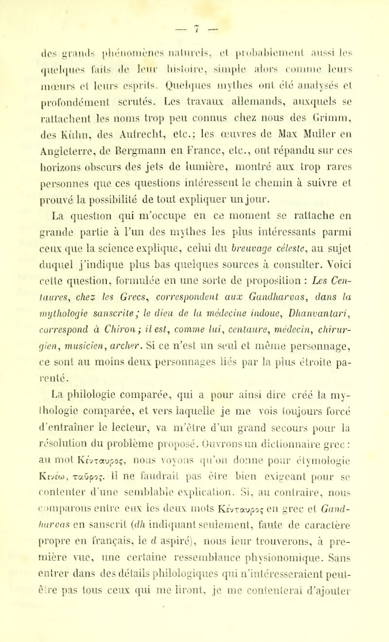 / des grands phénomènes naturels, et probablement aussi les quelques laits de leur histoire, simple alors comme leurs mœurs et leurs esprits. Quelques mythes ont été analysés et profondément scrutés. Les travaux allemands, auxquels se rattachent les noms trop peu connus chez nous des Grimm, des Kilhn, des Aufrecht, etc.; les œuvres de Max Muller en Angleterre, de Bergmann en France, etc., ont répandu sur ces horizons obscurs des jets de lumière, montré aux trop rares personnes que ces questions intéressent le chemin à suivre et prouvé la possibilité de tout expliquer un jour. La question qui m’occupe en ce moment se rattache en grande partie à Fun des mythes les plus intéressants parmi ceux que la science explique, celui du breuvage céleste, au sujet duquel j'indique plus bas quelques sources à consulter. Voici cette question, formulée en une sorte de proposition : Les Cen- taures, chez les Grecs, correspondent aux Gandharvas, dans la mythologie sanscrite ’ le dieu de la médecine indoue, Dhanvantari, correspond à Chiron; il est, comme lui, centaure, médecin, chirur- gien, musicien, archer. Si ce n’est un seul et même personnage, ce sont au moins deux personnages liés par la plus étroite pa- renté. La philologie comparée, qui a pour ainsi dire créé la my- thologie comparée, et vers laquelle je me vois toujours forcé d’entraîner le lecteur, va m’être d’un grand secours pour la résolution du problème proposé. Ouvrons un dictionnaire grec: au mot KevTaupoç, nous voyons qu’on donne pour étymologie K £ vdo, raOpor. 11 ne faudrait pas être bien exigeant pour se contenter d’une semblable explication. Si, au contraire, nous comparons entre eux les deux mots Ke'vraupoç en grec et Gand- luiroas en sanscrit (dh indiquant seulement, faute de caractère propre en français, le d aspiré), nous leur trouverons, à pre- mière vue, une certaine ressemblance physionomique. Sans entrer dans des détails philologiques qui n’intéresseraient peut- être pas tous ceux qui me liront, je me contenterai d’ajouter
