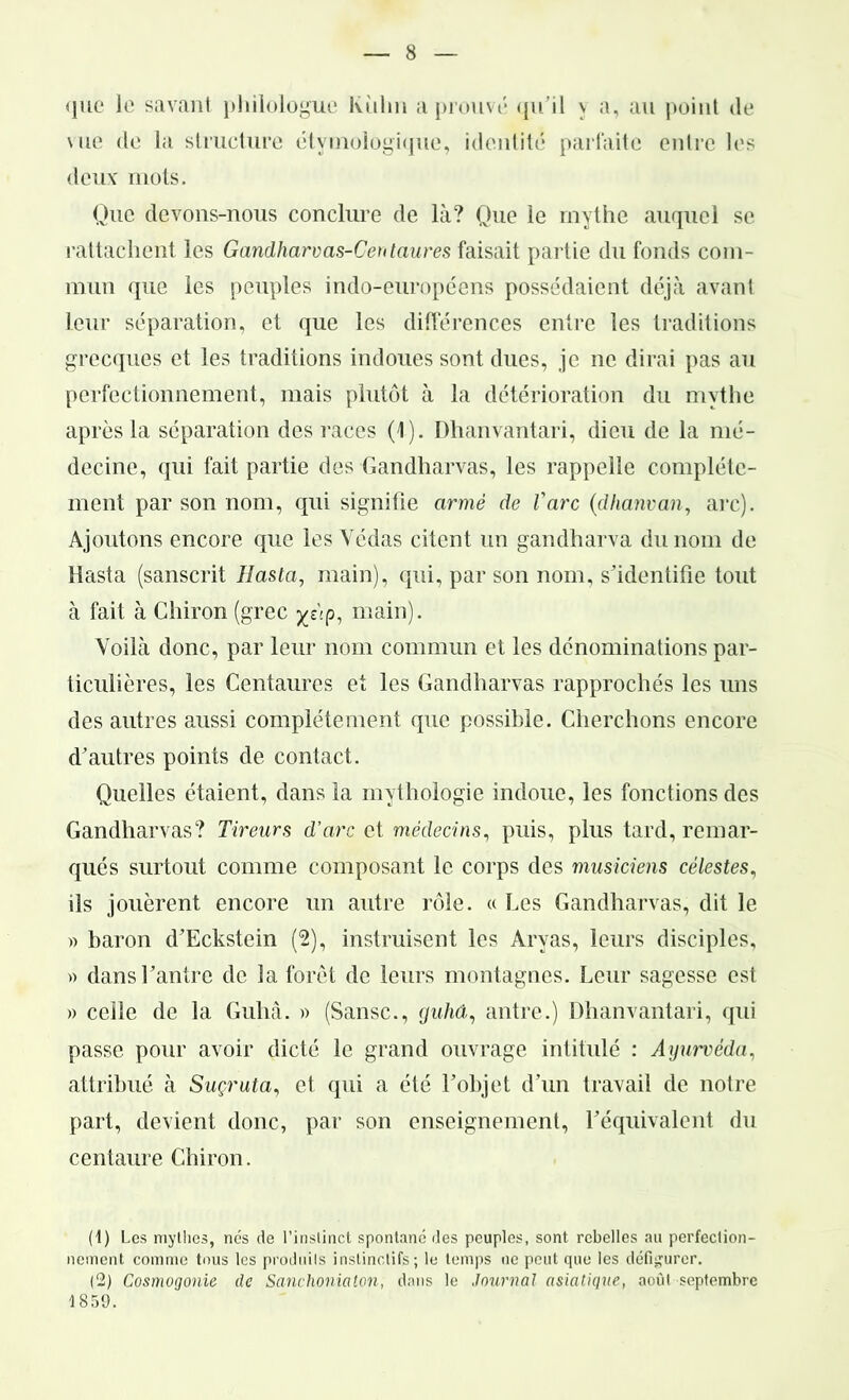 <]ue le savant philologue liulm a prouvé qu’il \ a, au point de \ue de la structure étymologique, identité parfaite entre les deux mots. Que devons-nous conclure de là? Que le mythe auquel se rattachent les Gandharvas-Centaures faisait partie du fonds com- mun que les peuples indo-européens possédaient déjà avant leur séparation, et que les différences entre les traditions grecques et les traditions indoues sont dues, je ne dirai pas au perfectionnement, mais plutôt à la détérioration du mythe après la séparation des races (1). Dhanvantari, dieu de la mé- decine, qui fait partie des Gandharvas, les rappelle complète- ment par son nom, qui signifie armé de l'arc (dhanvan, arc). Ajoutons encore que les Yédas citent un gandharva du nom de Hasta (sanscrit Hasta, main), qui, par son nom, s’identifie tout à fait à Chiron (grec yj\p, main). Voilà donc, par leur nom commun et les dénominations par- ticulières, les Centaures et les Gandharvas rapprochés les uns des autres aussi complètement que possible. Cherchons encore d’autres points de contact. Quelles étaient, dans la mythologie indoue, les fonctions des Gandharvas? Tireurs d'arc et médecins, puis, plus tard, remar- qués surtout comme composant le corps des musiciens célestes, ils jouèrent encore un autre rôle. « Les Gandharvas, dit le » baron d’Eckstein (2), instruisent les Aryas, leurs disciples, » dans l’antre de la forêt de leurs montagnes. Leur sagesse est » celle de la Guhâ. » (Sansc., guhâ, antre.) Dhanvantari, qui passe pour avoir dicté le grand ouvrage intitulé : Ayurvéda, attribué à Suçruta, et qui a été l’objet d’un travail de notre part, devient donc, par son enseignement, l’équivalent du centaure Chiron. (1) Les mythes, nés de l’instinct spontané des peuples, sont rebelles au perfection- nement comme tous les produits instinctifs; le temps ne peut que les défigurer. (2) Cosmogonie de Sanchonialon, dans le Journal asiatique, août septembre 1859.