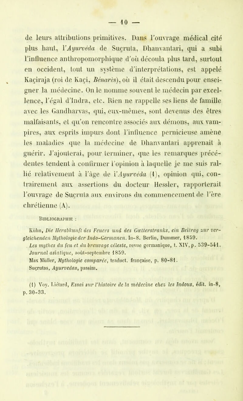 — io- de leurs attributions primitives. Dans l’ouvrage médical cité plus haut, Y Ayurvéda de Suçruta, Dhanvantari, qui a subi l’influence anthropomorphique d’où découla plus tard, surtout en occident, tout un système d’interprétations, est appelé Kaçiraja (roi de Kaçi, Bénarès), oii il était descendu pour ensei- gner la médecine. On le nomme souvent le médecin par excel- lence, l’égal d’Indra, etc. Rien ne rappelle ses liens de famille avec les Gandharvas, qui, eux-mêmes, sont devenus des êtres malfaisants, et qu’on rencontre associés aux démons, aux vam- pires, aux esprits impurs dont l’influence pernicieuse amène les maladies que la médecine de Dhanvantari apprenait à guérir. J’ajouterai, pour terminer, que les remarques précé- dentes tendent à confirmer l’opinion à laquelle je me suis ral- lié relativement à l’àge de l’Ayurvéda (1), opinion qui, con- trairement aux assertions du docteur Hessler, rapporterait l’ouvrage de Suçruta aux environs du commencement de l’ère chrétienne (A). Bibliographie : Kühn, Die Ilerabkunft des Feuers und des Gœtterstranks, ein Beilrag zur ver- gleichenden Mythologie der Indo-Germanen. In-8. Berlin, Dumnier, 1859. Les mythes du feu et dubreuvage céleste, revue germanique, t. XIV, p. 539-541. Journal asiatique, août-septembre 1859. Max Millier, Mythologie comparée, traduct. française, p. 80-81. Suçrutas, Ayurvédas, passim. (1) Voy. Biétard, Essai sur l'histoire delà médecine chez- les Indous, édit, in-8, p. 30-33.