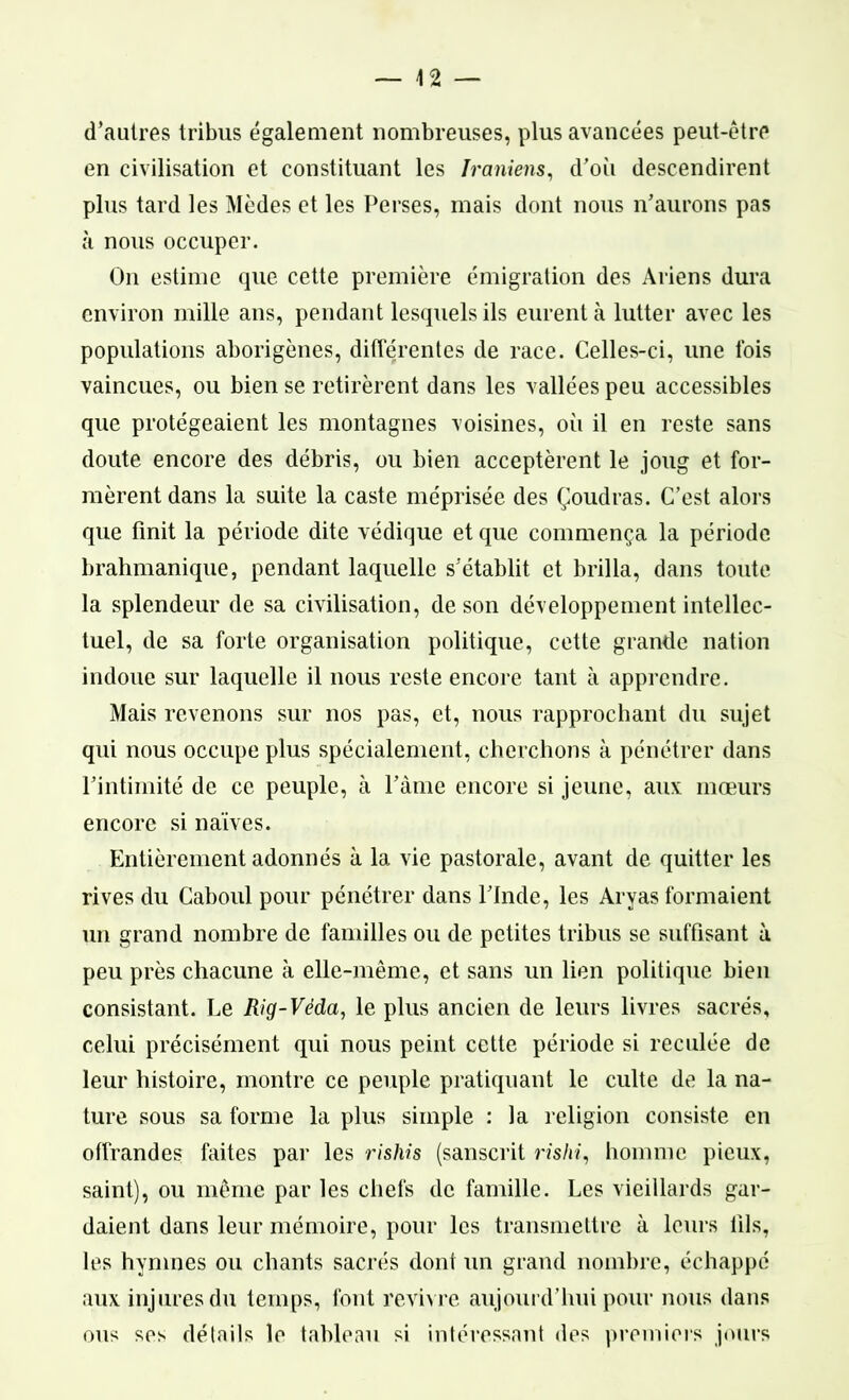 d’autres tribus également nombreuses, plus avancées peut-être en civilisation et constituant les Iraniens, d’où descendirent plus tard les Modes et les Perses, mais dont nous n'aurons pas à nous occuper. On estime que cette première émigration des Ariens dura environ mille ans, pendant lesquels ils eurent à lutter avec les populations aborigènes, différentes de race. Celles-ci, une fois vaincues, ou bien se retirèrent dans les vallées peu accessibles que protégeaient les montagnes voisines, où il en reste sans doute encore des débris, ou bien acceptèrent le joug et for- mèrent dans la suite la caste méprisée des Çoudras. C’est alors que finit la période dite védique et que commença la période brahmanique, pendant laquelle s’établit et brilla, dans toute la splendeur de sa civilisation, de son développement intellec- tuel, de sa forte organisation politique, cette grande nation indoue sur laquelle il nous reste encore tant à apprendre. Mais revenons sur nos pas, et, nous rapprochant du sujet qui nous occupe plus spécialement, cherchons à pénétrer dans l'intimité de ce peuple, à l'âme encore si jeune, aux mœurs encore si naïves. Entièrement adonnés à la vie pastorale, avant de quitter les rives du Caboul pour pénétrer dans l’Inde, les Aryas formaient un grand nombre de familles ou de petites tribus se suffisant à peu près chacune à elle-même, et sans un lien politique bien consistant. Le Rig-Véda, le plus ancien de leurs livres sacrés, celui précisément qui nous peint cette période si reculée de leur histoire, montre ce peuple pratiquant le culte de la na- ture sous sa forme la plus simple : la religion consiste en offrandes faites par les rishis (sanscrit ns/ù, homme pieux, saint), ou même par les chefs de famille. Les vieillards gar- daient dans leur mémoire, pour les transmettre à leurs lils, les hymnes ou chants sacrés dont un grand nombre, échappé aux injures du temps, font revivre aujourd’hui pour nous dans ous ses détails le tableau si intéressant des premiers jours
