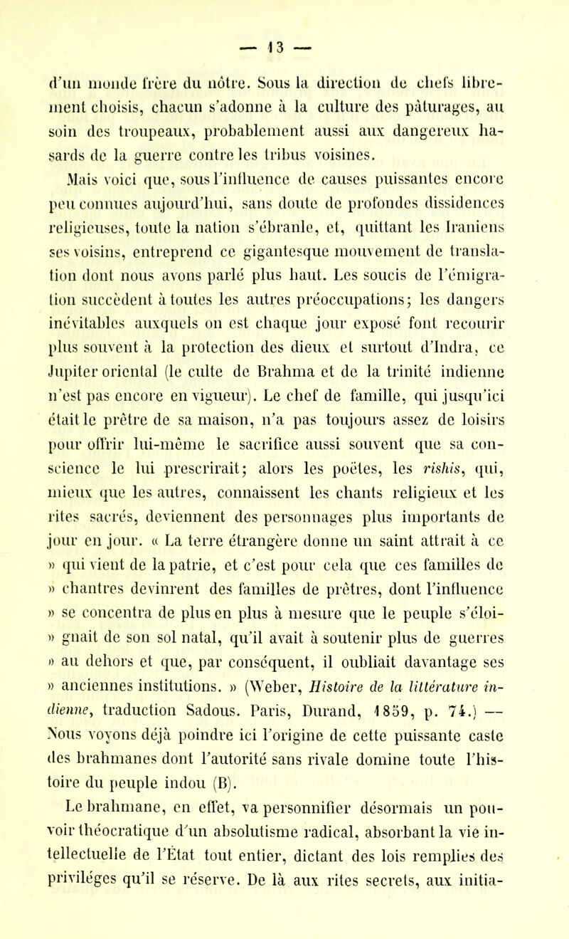 d'un monde frère du nôtre. Sous la direction de chefs libre- ment choisis, chacun s’adonne à la culture des pâturages, ail soin des troupeaux, probablement aussi aux dangereux ha- sards de la guerre contre les tribus voisines. Mais voici que, sous l'influence de causes puissantes encore peu connues aujourd’hui, sans doute de profondes dissidences religieuses, toute la nation s’ébranle, et, quittant les Iraniens ses voisins, entreprend ce gigantesque mouvement de transla- tion dont nous avons parlé plus haut. Les soucis de l’émigra- tion succèdent à toutes les autres préoccupations; les dangers inévitables auxquels on est chaque jour exposé font recourir plus souvent à la protection des dieux et surtout d’Indra, ce Jupiter oriental (le culte de Brahma et de la trinité indienne n’est pas encore en vigueur). Le chef de famille, qui jusqu’ici était le prêtre de sa maison, n’a pas toujours assez de loisirs pour offrir lui-même le sacrifice aussi souvent que sa con- science le lui prescrirait; alors les poètes, les rishis, qui, mieux que les autres, connaissent les chants religieux et les rites sacrés, deviennent des personnages plus importants de jour en jour. « La terre étrangère donne un saint attrait à ce » qui vient de la patrie, et c’est pour cela que ces familles de » chantres devinrent des familles de prêtres, dont l’influence » se concentra de plus en plus à mesure que le peuple s’éloi- » gnait de son sol natal, qu’il avait à soutenir plus de guerres » au dehors et que, par conséquent, il oubliait davantage ses » anciennes institutions. » (Weber, Histoire de la littérature in- dienne, traduction Sadous. Paris, Durand, 1859, p. 74.) — Nous voyons déjà poindre ici l’origine de cette puissante caste des brahmanes dont l’autorité sans rivale domine toute l’his- toire du peuple indou (B). Le brahmane, en effet, va personnifier désormais un pou- voir théocratique d’un absolutisme radical, absorbant la vie in- tellectuelle de l’État tout entier, dictant des lois remplies des privilèges qu’il se réserve. De là aux rites secrets, aux initia-