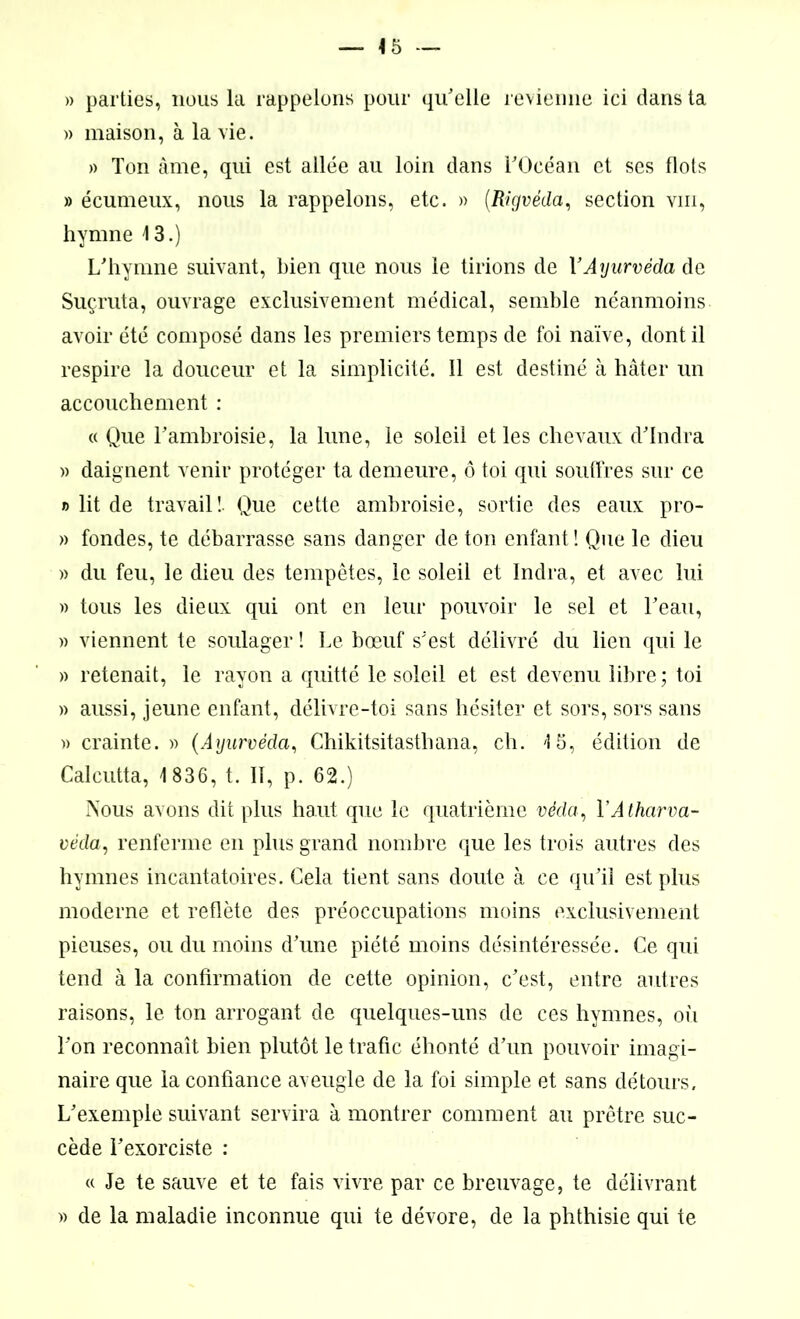» parties, nous la rappelons pour qu'elle revienne ici dans ta » maison, à la vie. » Ton âme, qui est allée au loin dans l'Océan et ses flots » écumeux, nous la rappelons, etc. » (.Rigvéda, section vm, hymne 13.) L'hymne suivant, bien que nous le tirions de Y Ayurvéda de Suçruta, ouvrage exclusivement médical, semble néanmoins avoir été composé dans les premiers temps de foi naïve, dont il respire la douceur et la simplicité. 11 est destiné à hâter un accouchement : « Que l'ambroisie, la lune, le soleil et les chevaux d'Indra » daignent venir protéger ta demeure, ô toi qui souffres sur ce » lit de travail !• Que cette ambroisie, sortie des eaux pro- » fondes, te débarrasse sans danger de ton enfant ! Que le dieu » du feu, le dieu des tempêtes, le soleil et Indra, et avec lui » tous les dieux qui ont en leur pouvoir le sel et l'eau, » viennent te soulager ! Le bœuf s'est délivré du lien qui le » retenait, le rayon a quitté le soleil et est devenu libre; toi » aussi, jeune enfant, délivre-toi sans hésiter et sors, sors sans » crainte. » (Ayurvéda, Chikitsitasthana, ch. '15, édition de Calcutta, 1 836, t. Il, p. 62.) Nous avons dit plus haut que le quatrième véda, Y Atharva- véda, renferme en plus grand nombre que les trois autres des hymnes incantatoires. Cela tient sans doute à ce qu'il est plus moderne et reflète des préoccupations moins exclusivement pieuses, ou du moins d'une piété moins désintéressée. Ce qui tend à la confirmation de cette opinion, c’est, entre autres raisons, le ton arrogant de quelques-uns de ces hymnes, où l'on reconnaît bien plutôt le trafic éhonté d’un pouvoir imagi- naire que la confiance aveugle de la foi simple et sans détours. L'exemple suivant servira à montrer comment au prêtre suc- cède l'exorciste : « Je te sauve et te fais vivre par ce breuvage, te délivrant » de la maladie inconnue qui te dévore, de la phthisie qui te