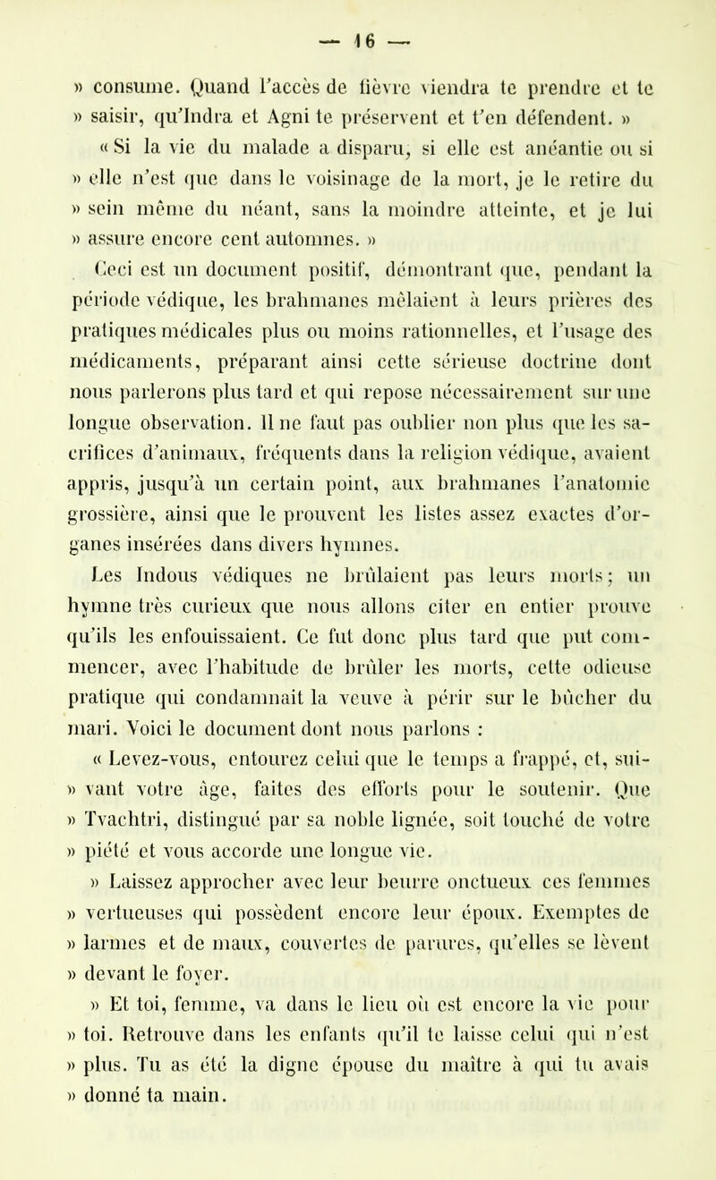 \ 6 — » consume. Quand l'accès de lièvre viendra te prendre et te » saisir, qu’Indra et Agni te préservent et t'en défendent. » « Si la vie du malade a disparu, si elle est anéantie ou si » elle n’est que dans le voisinage de la mort, je le retire du » sein même du néant, sans la moindre atteinte, et je lui » assure encore cent automnes. » Ceci est un document positif, démontrant que, pendant la période védique, les brahmanes mêlaient à leurs prières des pratiques médicales plus ou moins rationnelles, et l’usage des médicaments, préparant ainsi cette sérieuse doctrine dont nous parlerons plus tard et qui repose nécessairement sur une longue observation, line faut pas oublier non plus que les sa- crifices d’animaux, fréquents dans la religion védique, avaient appris, jusqu’à un certain point, aux brahmanes l’anatomie grossière, ainsi que le prouvent les listes assez exactes d’or- ganes insérées dans divers hymnes. Les Indous védiques ne brûlaient pas leurs morts; un hymne très curieux que nous allons citer en entier prouve qu’ils les enfouissaient. Ce fut donc plus tard que put com- mencer, avec l’habitude de brûler les morts, cette odieuse pratique qui condamnait la veuve à périr sur le bûcher du mari. Voici le document dont nous parlons : « Levez-vous, entourez celui que le temps a frappé, et, sui- » vaut votre âge, faites des efforts pour le soutenir. Que » Tvachtri, distingué par sa noble lignée, soit touché de votre » piété et vous accorde une longue vie. » Laissez approcher avec leur beurre onctueux ces femmes » vertueuses qui possèdent encore leur époux. Exemptes de » larmes et de maux, couvertes de parures, qu’elles se lèvent » devant le foyer. » Et toi, femme, va dans le lieu oii est encore la vie pour » toi. Retrouve dans les enfants qu’il te laisse celui qui n’est » plus. Tu as été la digne épouse du maître à qui tu avais » donné ta main.