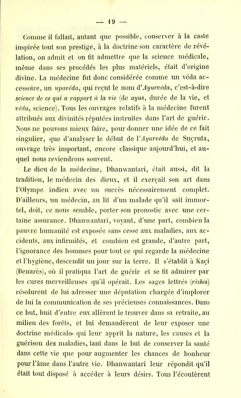 Comme il fallait, autant que possible, conserver à la caste inspirée tout son prestige, à la doctrine son caractère de révé- lation, on admit et on lit admettre que la science médicale, même dans ses procédés les plus matériels, était d'origine divine. La médecine fut donc considérée comme un véda ac- cessoire, un upavédci, qui reçut le nom à’Ayurvéda, c'est-à-dire science de ce qui a rapport à la vie (de ayus, durée de la vie, et véda, science). Tous les ouvrages relatifs à la médecine furent attribués aux divinités réputées instruites dans l'art de guérir. Nous ne pouvons mieux faire, pour donner une idée de ce fait singulier, que d’analyser le début de Y Ayurvéda de Suçruta, ouvrage très important, encore classique aujourd’hui, et au- quel nous reviendrons souvent. Le dieu de la médecine, Dhanwantari, était aussi, dit la tradition, le médecin des dieux, et il exerçait son art dans l'Olympe indien avec un succès nécessairement complet. D’ailleurs, un médecin, au lit d'un malade qu'il sait immor- tel, doit, ce nous semble, porter son pronostic avec une cer- taine assurance. Dhanwantari^ voyant, d'une part, combien la pauvre humanité est exposée sans cesse aux maladies, aux ac- cidents, aux infirmités, et combien est grande, d'autre part, l’ignorance des hommes pour tout ce qui regarde la médecine et l'hygiène, descendit un jour sur la terre, il s’établit à Kaçi (Benarès), oii il pratiqua l'art de guérir et se lit admirer par les cures merveilleuses qu'il opérait. Les sages lettrés (rishis) résolurent de lui adresser une députation chargée d'implorer de lui la communication de ses précieuses connaissances. Dans ce but, huit d'entre eux allèrent le trouver dans sa retraite, au milieu des forêts, et lui demandèrent de leur exposer une doctrine médicalo- qui leur apprît la nature, les causes et la guérison des maladies, tant dans le but de conserver la santé dans cette vie que pour augmenter les chances de bonheur pour l'âme dans l'autre vie. Dhanwantari leur répondit qu'il était tout disposé à accéder à leurs désirs. Tous l'écoutèrent