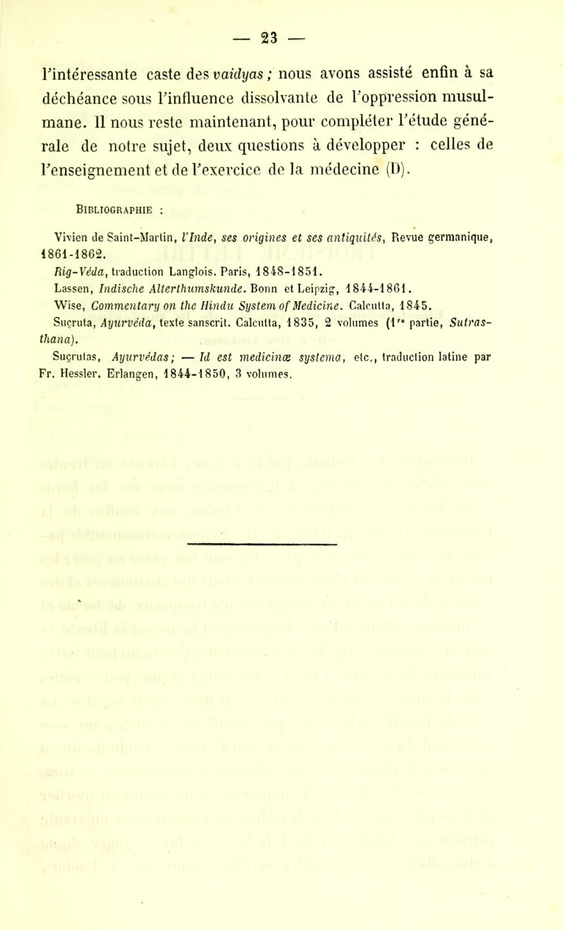 l'intéressante caste des vaidyas ; nous avons assisté enfin à sa déchéance sous rinfluence dissolvante de l’oppression musul- mane. Il nous reste maintenant, pour compléter l'étude géné- rale de notre sujet, deux questions à développer : celles de l'enseignement et de l'exercice delà médecine (D). Bibliographie ; Vivien de Saint-Martin, l'Inde, ses origines et ses antiquités, Revue germanique, 1861-1862. Rig-Véda, traduction Langlois. Paris, 1848-1851. Lassen, Indische Alterthumskunde. Bonn et Leipzig, 1844-1861. Wise, Commentary on the Hindn System of Medicine. Calcutta, 1845. Suçruta, Ayurvéda, texte sanscrit. Calcutta, 1835, 2 volumes (lr* partie, Sutras- thana). Suçrutas, Ayurvédas; — Id est medicinæ systema, etc., traduction latine par Fr. Hessler. Erlangen, 1844-1850, 3 volumes.