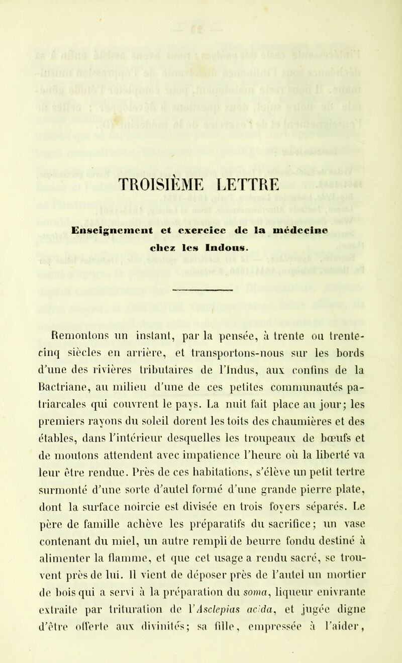 TROISIÈME LETTRE Enseignement et exercice de la médecine chez les Indous. Remontons un instant, par la pensée, à trente ou trente- cinq siècles en arrière, et transportons-nous sur les bords d’une des rivières tributaires de l’Indus, aux confins de la Bactriane, au milieu d’une de ces petites communautés pa- triarcales qui couvrent le pays. La nuit fait place au jour; les premiers rayons du soleil dorent les toits des chaumières et des étables, dans l'intérieur desquelles les troupeaux de bœufs et de moutons attendent avec impatience l’heure où la liberté va leur être rendue. Près de ces habitations, s’élève un petit tertre surmonté d’une sorte d’autel formé d’une grande pierre plate, dont la surface noircie est divisée en trois foyers séparés. Le père de famille achève les préparatifs du sacrifice; un vase contenant du miel, un autre rempli de beurre fondu destiné à alimenter la flamme, et que cet usage a rendu sacré, se trou- vent près de lui. 11 vient de déposer près de l’autel un mortier de bois qui a servi à la préparation du so/aa, liqueur enivrante extraite par trituration de YAsclepias aeda, et jugée digne d’être offerte aux divinités; sa fille, empressée à l’aider,