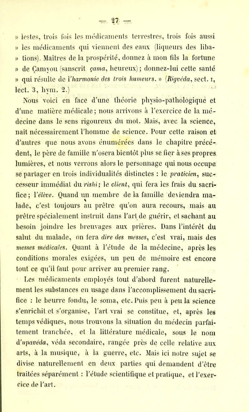 » les médicaments qui viennent des eaux (liqueurs des liba- » tions). Maîtres de la prospérité, donnez à mon fils la fortune » de Çamyou (sanscrit çama, heureux) ; donnez-lui cette santé » qui résulte de l’harmonie des trois humeurs. » (Rigvéda, sect. i, lect. 3, hvm. 2.) Nous voici en face d’une théorie physio-pathologique et d'une matière médicale; nous arrivons à l’exercice de la mé- decine dans le sens rigoureux du mot. Mais, avec la science, naît nécessairement l’homme de science. Pour cette raison et d’autres que nous avons énumérées dans le chapitre précé- dent, le père de famille n’osera bientôt plus se fier à ses propres lumières, et nous verrons alors le personnage qui nous occupe se partager en trois individualités distinctes : le praticien, suc- cesseur immédiat du rishi; le client, qui fera les frais du sacri- fice; l'élève. Quand un membre de la famille deiiendra ma- * lade, c’est toujours au prêtre qu’on aura recours, mais au prêtre spécialement instruit dans l’art de guérir, et sachant au besoin joindre les breuvages aux prières. Dans l’intérêt du salut du malade, on fera dire des messes, c’est vrai, mais des messes médicales. Quant à l’étude de la médecine, après les conditions morales exigées, un peu de mémoire est encore tout ce qu’il faut pour arriver au premier rang. Les médicaments employés tout d’abord furent naturelle- ment les substances en usage dans l’accomplissement du sacri- fice : le beurre fondu, le soma, etc. Puis peu à peu la science s’enrichit et s’organise, l’art vrai se constitue, et, après les temps védiques, nous trouvons la situation du médecin parfai- tement tranchée, et la littérature médicale, sous le nom d’upavéda, véda secondaire, rangée près de celle relative aux arts, à la musique, à la guerre, etc. Mais ici notre sujet se divise naturellement en deux parties qui demandent d’être traitées séparément : l’étude scientifique et pratique, et l’exer- cice de l’art.